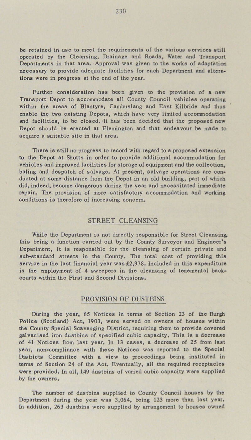 be retained in use to meet the requirements of the various services still operated by the Cleansing, Drainage and Roads, Water and Transport Departments in that area. Approval was given to the works of adaptation necessary to provide adequate facilities for each Department and altera- tions were in progress at the end of the year. Further consideration has been given to the provision of a new Transport Depot to accommodate all County Council vehicles operating within the areas of Blantyre, Cambuslang and East Kilbride and thus enable the two existing Depots, which have very limited accommodation and facilities, to be closed. It has been decided that the proposed new Depot should be erected at Flemington and that endeavour be made to acquire a suitable site in that area. There is still no progress to record with regard to a proposed extension to the Depot at Shotts in order to provide additional accommodation for vehicles and improved facilities for storage of equipment and the collection, baling and despatch of salvage. At present, salvage operations are con- ducted at some distance from the Depot in an old building, part of which did, indeed, become dangerous during the year and necessitated immediate repair. The provision of more satisfactory accommodation and working conditions is therefore of increasing concern. STREET CLEANSING While the Department is not directly responsible for Street Cleansing, this being a function carried out by the County Surveyor and Engineer’s Department, it is responsible for the cleansing of certain private and sub-standard streets in the County. The total cost of providing this service in the last financial year was £2,978. Included in this expenditure is the employment of 4 sweepers in the cleansing of tenemental back- courts within the First and Second Divisions. PROVISION OF DUSTBINS During the year, 65 Notices in terms of Section 23 of the Burgh Police (Scotland) Act, 1903, were served on owners of houses within the County Special Scavenging District, requiring them to provide covered galvanised iron dustbins of specified cubic capacity. This is a decrease of 41 Notices from last year. In 13 cases, a decrease of 25 from last year, non-compliance with these Notices was reported to the Special Districts Committee with a view to proceedings being instituted in terms of Section 24 of the Act. Eventually, all the required receptacles were provided. In all, 149 dustbins of varied cubic capacity were supplied by the owners. The number of dustbins supplied to County Council houses by the Department during the year was 3,064, being 123 more than last year. In addition, 263 dustbins were supplied by arrangement to houses owned