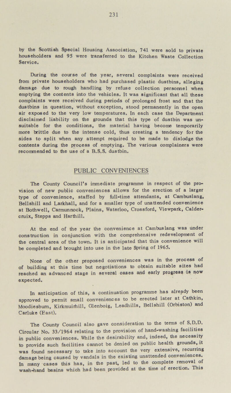 by the Scottish Special Housing Association, 741 were sold to private householders and 95 were transferred to the Kitchen Waste Collection Service. During the course of the year, several complaints were received from private householders who had purchased plastic dustbins, alleging damage due to rough handling by refuse collection personnel when emptying the contents into the vehicles. It was significant that all these complaints were received during periods of prolonged frost and that the dustbins in question, without exception, stood permanently in the open air exposed to the very low temperatures. In each case the Department disclaimed liability on the grounds that this type of dustbin was un* suitable for the conditions, the material having become temporarily more brittle due to the intense cold, thus creating a tendency for the sides to split when any attempt required to be made to dislodge the contents during the process of emptying. The various complainers were recommended to the use of a B.S.S. dustbin. PUBLIC CONVENIENCES The County Council’s immediate programme in respect of the pro- vision of new public conveniences allows for the erection of a larger type of convenience, staffed by full-time attendants, at Cambuslang, Bellshill and Larkhall, and for a smaller type of unattended convenience at Bothwell, Carmunnock, Plains, Waterloo, Crossford, Viewpark, Calder* cruix, Stepps and Harthill. At the end of the year the convenience at Cambuslang was under construction in conjunction with the comprehensive redevelopment of the central area of the town. It is anticipated that this convenience will be completed and brought into use in the late Spring of 1965. None of the other proposed conveniences was in the process of of building at this time but negotiations to obtain suitable sites had reached an advanced stage in several oases and early progress is now expected. In anticipation of this, a continuation programme has already been approved to permit small conveniences to be erected later at Cathkin, Moodiesbum, Kirkmuirhill, Cilenboig, Leadhills, Bellshill (Orbiston) and Carluke (East). The County Council also gave consideration to the terms of S.D.D. Circular No. 33/1964 relating to the provision of hand-washing facilities in public conveniences. While the desirability and, indeed, the necessity to provide such facilities cannot be denied on public health grounds, it was found necessary to take into account the very extensive, recurring damage being caused by vandals in the existing unattended conveniences. In many cases this has, in the past, led to the complete removal of wash-hand basins which had been provided at the time of erection. This