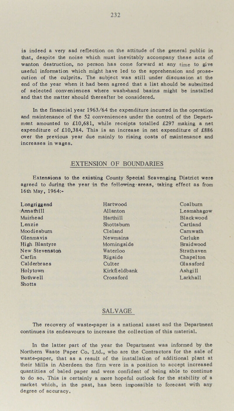 is indeed a very sad reflection on the attitude of the general public in that, despite the noise which must inevitably accompany these acts of wanton destruction, no person has come forward at any time to give useful information which might have led to the apprehension and prose- cution of the culprits. The subject was still under discussion at the end of the year when it had been agreed that a list should be submitted of selected conveniences where wash-hand basins might be installed and that the matter should thereafter be considered. In the financial year 1963/64 the expenditure incurred in the operation and maintenance of the 52 conveniences under the control of the Depart- ment amounted to £10,681, while receipts totalled £297 making a net expenditure of £10,384. This is an increase in net expenditure of £886 over the previous year due mainly to rising costs of maintenance and increases in wages. .EXTENSION OF BOUNDARIES Extensions to the existing County Special Scavenging District were agreed to during the year in the follmving areas, taking effect as from 16th May, 1964:- Longriggend Annathill Muirhead Lenzie Moodiesburn Glenmavis High Blantyre New Stevenston Carfin Calderbraes Holytown Bothwell Shotts Hartwood All an ton Harthill Shotts bum Cleland Newmains Momingside Waterloo Rigside Culter Kirkfieldbank Cross ford Coalbum Lesmahagow Blackwood Cartland Camwath Carluke Braidwood Strathaven Chapel ton Glassford Ashgi 11 Larkhall SALVAGE The recovery of waste-paper is a national asset and the Department continues its endeavours to increase the collection of this material. In the latter part of the year the Department was informed by the Northern Waste Paper Co. Ltd., who are the Contractors for the sale of waste-paper, that as a result of the installation of additional plant at their Mills in Aberdeen the firm were in a position to accept increased quantities of baled paper and were confident of being able to continue to do so. This is certainly a more hopeful outlook for the stability of a market which, in the past, has been impossible to forecast with any degree of accuracy.