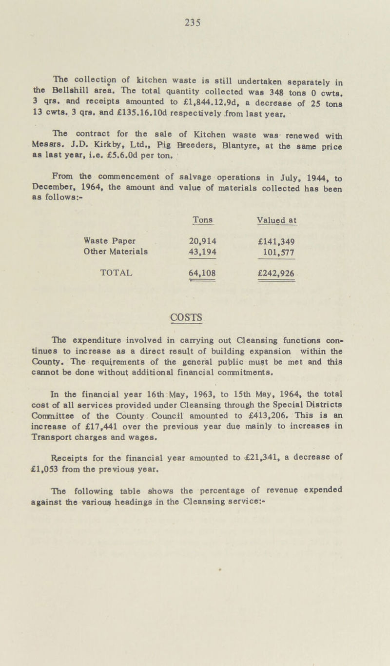 The collection of kitchen waste is still undertaken separately in the Bellshill area. The total quantity collected was 348 tons 0 cwts. 3 qrs. and receipts amounted to £1,844.12.9d, a decrease of 25 tons 13 cwts. 3 qrs. and £135.16.10d respectively from last year. The contract for the sale of Kitchen waste was renewed with Messrs. J.D. Kirkby, Ltd., Pig Breeders, Blantyre, at the same price as last year, i.e. £5.6.0d per ton. From the commencement of salvage operations in July, 1944, to December, 1964, the amount and value of materials collected has been as follows:- Tons Valued at Waste Paper 20,914 £141,349 Other Materials 43,194 101,577 TOTAL 64,108 £242,926 COSTS The expenditure involved in carrying out Cleansing functions con- tinues to increase as a direct result of building expansion within the County. The requirements of the general public must be met and this cannot be done without additional financial commitments. In the financial year 16th May, 1963, to 15th May, 1964, the total cost of all services provided under Cleansing through the Special Districts Committee of the County Council amounted to £413,206. This is an increase of £17,441 over the previous year due mainly to increases in Transport charges and wages. Receipts for the financial year amounted to £21,341, a decrease of £1,053 from the previous year. The following table shows the percentage of revenue expended against the various headings in the Cleansing servicd:-