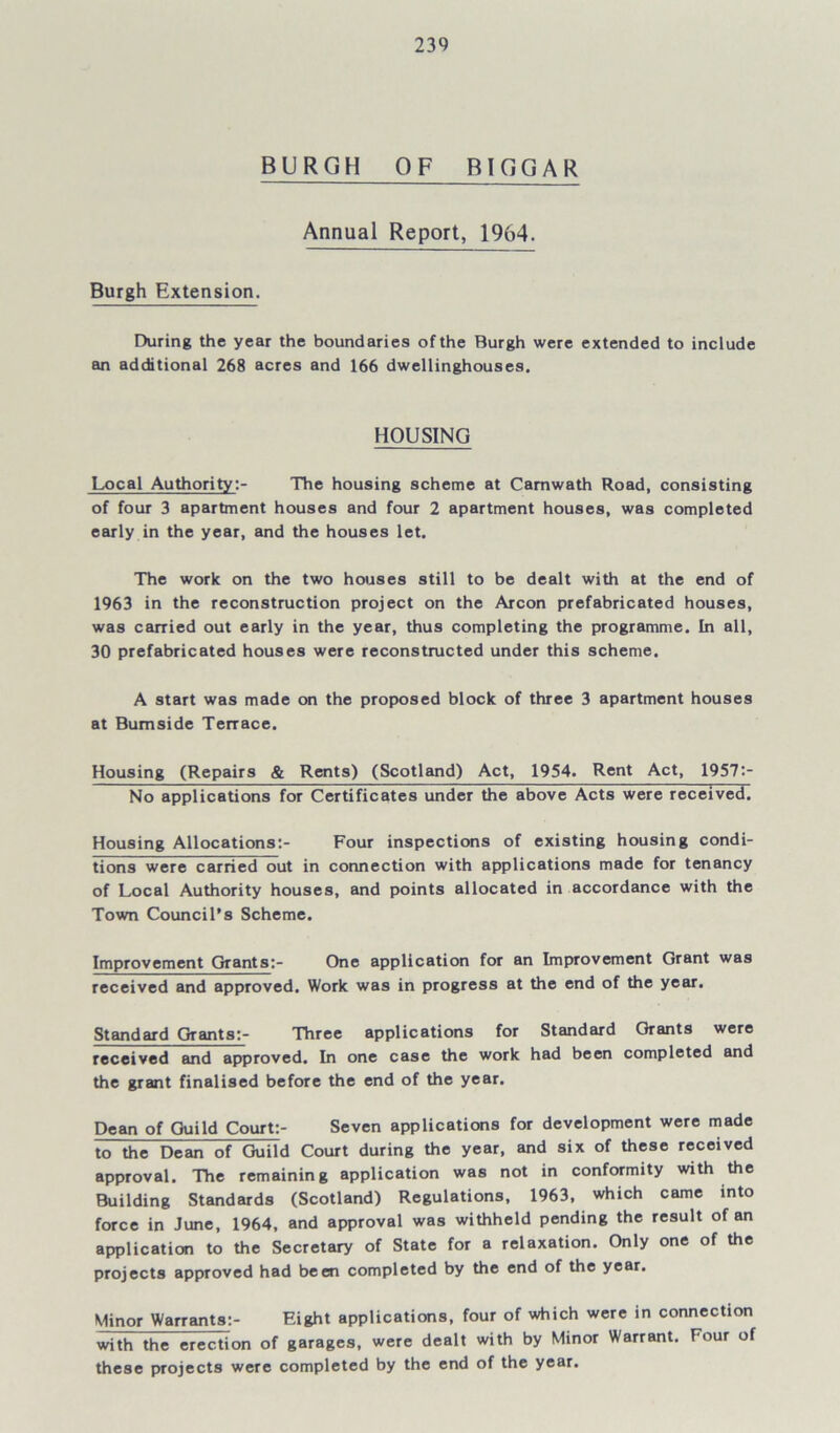 BURGH OF BIGGAR Annual Report, 1964. Burgh Extension. During the year the boundaries of the Burgh were extended to include an additional 268 acres and 166 dwellinghouses. HOUSING Local Authority:- The housing scheme at Camwath Road, consisting of four 3 apartment houses and four 2 apartment houses, was completed early in the year, and the houses let. The work on the two houses still to be dealt with at the end of 1963 in the reconstruction project on the Arcon prefabricated houses, was carried out early in the year, thus completing the programme. In all, 30 prefabricated houses were reconstructed under this scheme. A start was made on the proposed block of three 3 apartment houses at Burnside Terrace. Housing (Repairs & Rents) (Scotland) Act, 1954. Rent Act, 1957:- No applications for Certificates under the above Acts were received. Housing Allocations:- Four inspections of existing housing condi- tions were carried out in connection with applications made for tenancy of Local Authority houses, and points allocated in accordance with the Town Council’s Scheme. Improvement Grants:- One application for an Improvement Grant was received and approved. Work was in progress at the end of the year. Standard Grants:- Three applications for Standard Grants were received and approved. In one case the work had been completed and the grant finalised before the end of the year. Dean of Guild Court:- Seven applications for development were made to the Dean of Guild Court during the year, and six of these received approval. The remaining application was not in conformity with the Building Standards (Scotland) Regulations, 1963, which came into force in June, 1964, and approval was withheld pending the result of an application to the Secretary of State for a relaxation. Only one of the projects approved had been completed by the end of the year. Minor Warrants:- Eight applications, four of which were in connection with the erection of garages, were dealt with by Minor Warrant. Four of these projects were completed by the end of the year.