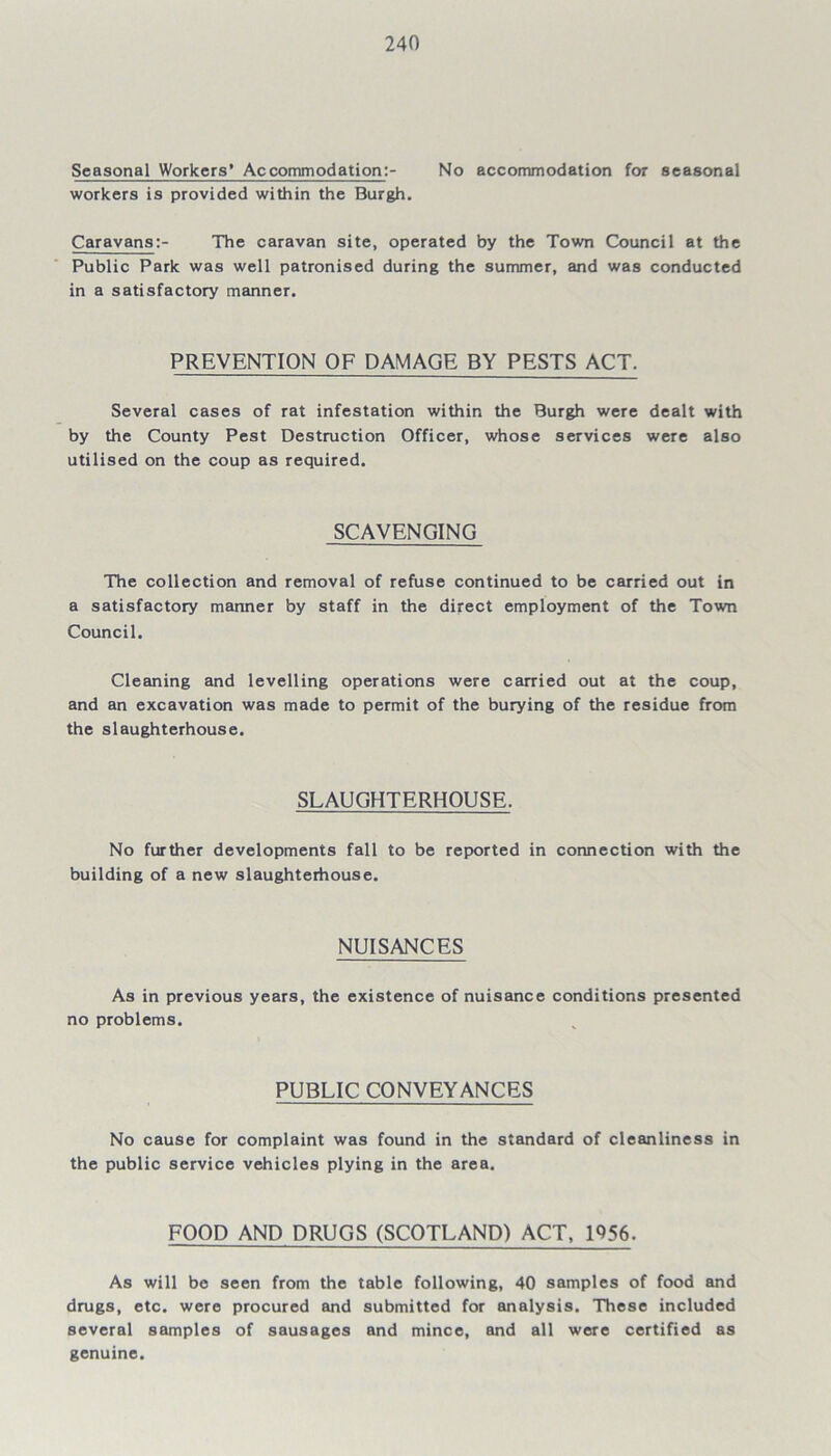 Seasonal Workers' Accommodation:- No accommodation for seasonal workers is provided within the Burgh. Caravans:- The caravan site, operated by the Town Council at the Public Park was well patronised during the summer, and was conducted in a satisfactory manner. PREVENTION OF DAMAGE BY PESTS ACT. Several cases of rat infestation within the Burgh were dealt with by the County Pest Destruction Officer, whose services were also utilised on the coup as required. SCAVENGING The collection and removal of refuse continued to be carried out in a satisfactory manner by staff in the direct employment of the Town Council. Cleaning and levelling operations were carried out at the coup, and an excavation was made to permit of the burying of the residue from the slaughterhouse. SLAUGHTERHOUSE. No further developments fall to be reported in connection with the building of a new slaughterhouse. NUISANCES As in previous years, the existence of nuisance conditions presented no problems. PUBLIC CONVEYANCES No cause for complaint was found in the standard of cleanliness in the public service vehicles plying in the area. FOOD AND DRUGS (SCOTLAND) ACT, 1956. As will be seen from the table following, 40 samples of food and drugs, etc. were procured and submitted for analysis. These included several samples of sausages and mince, and all were certified as genuine.
