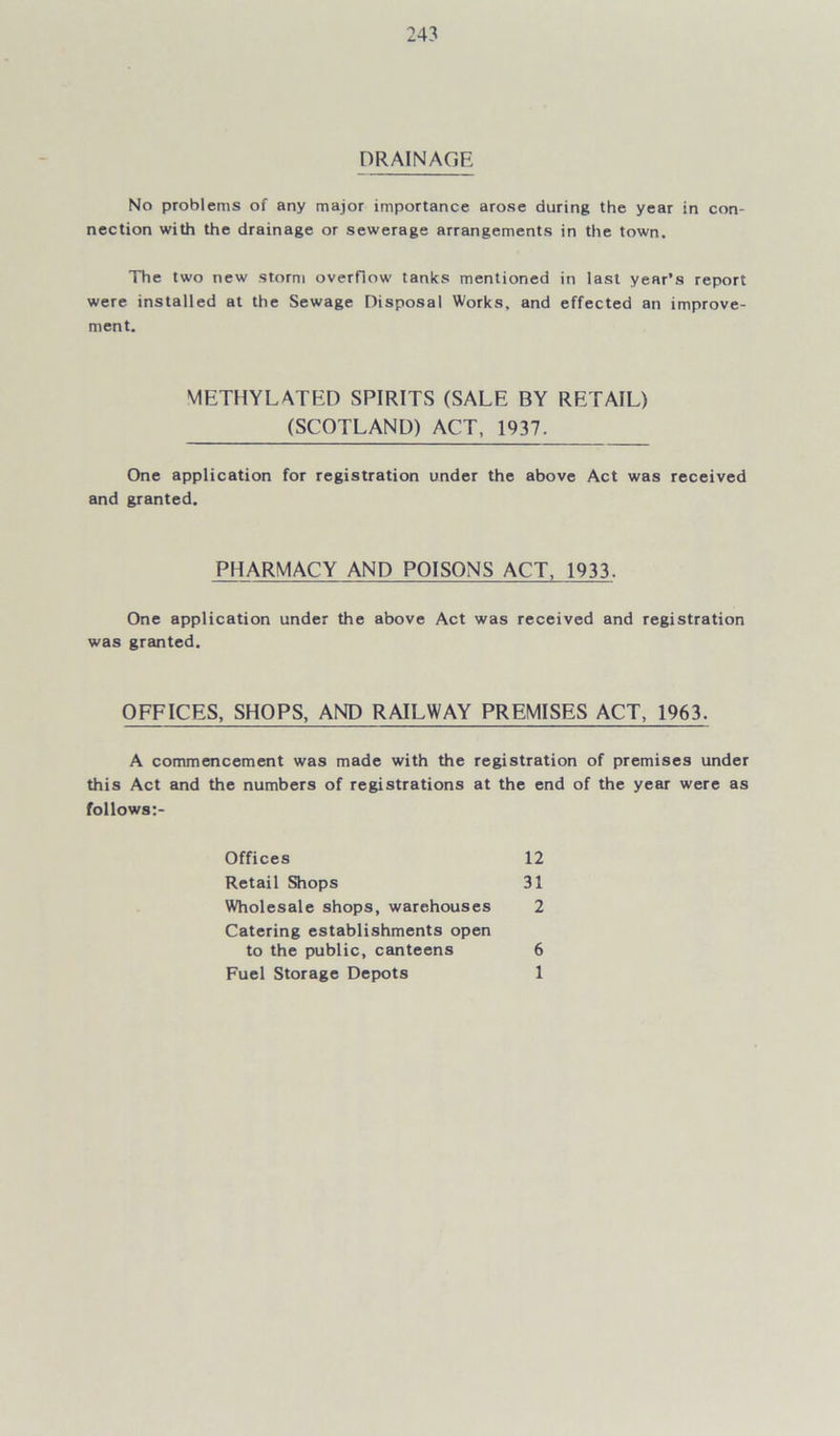 DRAINAGE No problems of any major importance arose during the year in con- nection with the drainage or sewerage arrangements in the town. The two new storm overflow tanks mentioned in last year’s report were installed at the Sewage Disposal Works, and effected an improve- ment. One application for registration under the above Act was received and granted. One application under the above Act was received and registration was granted. OFFICES, SHOPS, AND RAILWAY PREMISES ACT, 1963. A commencement was made with the registration of premises under this Act and the numbers of registrations at the end of the year were as follows:- METHYLATED SPIRITS (SALE BY RETAIL) (SCOTLAND) ACT, 1937. PHARMACY AND POISONS ACT, 1933. Offices Retail Shops Wholesale shops, warehouses Catering establishments open 12 31 2 to the public, canteens Fuel Storage Depots 6 1