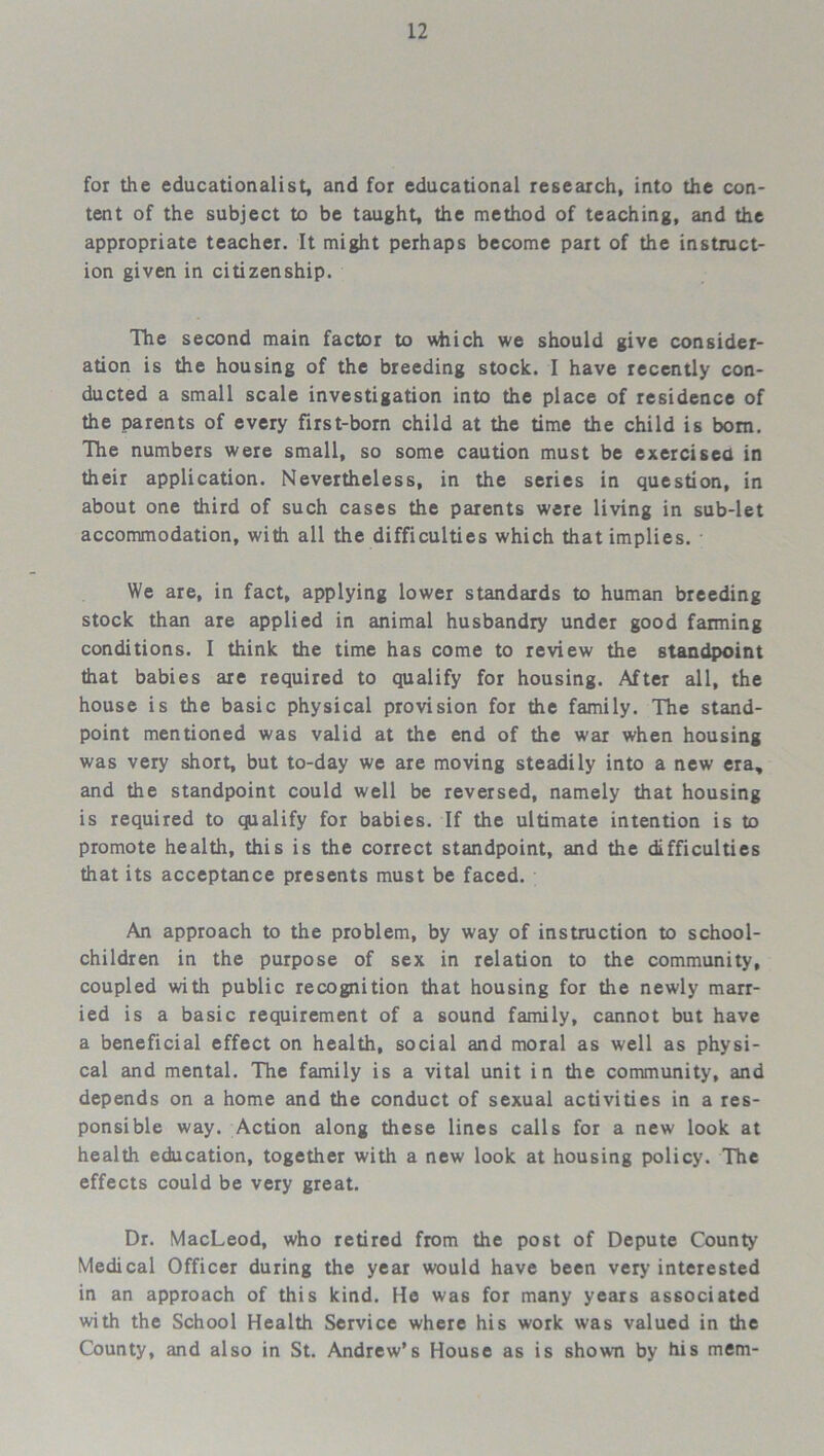 for the educationalist, and for educational research, into the con- tent of the subject to be taught, the method of teaching, and the appropriate teacher. It might perhaps become part of the instruct- ion given in citizenship. The second main factor to which we should give consider- ation is the housing of the breeding stock. I have recently con- ducted a small scale investigation into the place of residence of the parents of every first-born child at the time the child is bom. The numbers were small, so some caution must be exercised in their application. Nevertheless, in the series in question, in about one third of such cases the parents were living in sub-let accommodation, with all the difficulties which that implies. We are, in fact, applying lower standards to human breeding stock than are applied in animal husbandry under good farming conditions. I think the time has come to review the standpoint that babies are required to qualify for housing. After all, the house is the basic physical provision for the family. The stand- point mentioned was valid at the end of the war when housing was very short, but to-day we are moving steadily into a new era, and the standpoint could well be reversed, namely that housing is required to qualify for babies. If the ultimate intention is to promote health, this is the correct standpoint, and the difficulties that its acceptance presents must be faced. An approach to the problem, by way of instruction to school- children in the purpose of sex in relation to the community, coupled with public recognition that housing for the newly marr- ied is a basic requirement of a sound family, cannot but have a beneficial effect on health, social and moral as well as physi- cal and mental. The family is a vital unit in the community, and depends on a home and the conduct of sexual activities in a res- ponsible way. Action along these lines calls for a new look at health education, together with a new look at housing policy. The effects could be very great. Dr. MacLeod, who retired from the post of Depute County Medical Officer during the year would have been very interested in an approach of this kind. He was for many years associated with the School Health Service where his work was valued in the County, and also in St. Andrew’s House as is shown by his mem-