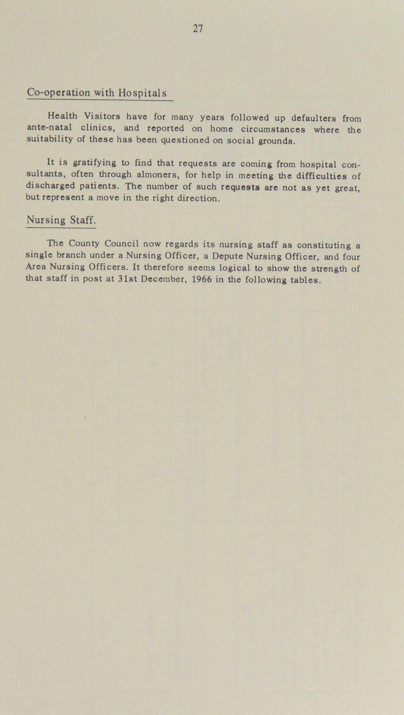 Co-operation with Hospitals Health Visitors have for many years followed up defaulters from ante-natal clinics, and reported on home circumstances where the suitability of these has been questioned on social grounds. It is gratifying to find that requests are coming from hospital con- sultants, often through almoners, for help in meeting the difficulties of discharged patients. The number of such requests are not as yet great, but represent a move in the right direction. Nursing Staff. The County Council now regards its nursing staff as constituting a single branch under a Nursing Officer, a Depute Nursing Officer, and four Area Nursing Officers. It therefore seems logical to show the strength of that staff in post at 31st December, 1966 in the following tables.