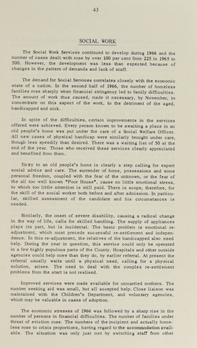 SOCIAL WORK The Social Work Services continued to develop during 1966 and the number of cases dealt with rose by over 100 per cent from 225 in 1965 to 500. However, the development was less than expected because of changes in the pattern of demands and lack of staff. The demand for Social Services correlates closely with the economic state of a nation. In the second half of 1966, the number of homeless families rose sharply when financial stringency led to family difficulties. The amount of work thus caused, made it necessary, by November, to concentrate on this aspect of the work, to the detriment of the aged, handicapped and sick. In spite of the difficulties, certain improvements in the services offered were achieved. Every person known to be awaiting a place in an old people’s home was put under the care of a Social Welfare Officer. All new cases of physical handicap were similarly brought under care, though less speedily than desired. There was a waiting list of 50 at the end of the year. Those who received these services clearly appreciated and benefited from them. Entry to an old people’s home is clearly a step calling for expert social advice and care. The surrender of home, possessions and some personal freedom, coupled with the fear of the unknown, or the fear of the all too well known “Poor House*, cause no little emotional stress, to which too little attention is still paid. There is scope, therefore, for the skill of the social worker both before and after admission. In particu- lar, skilled assessment of the candidate and his circumstances is needed. Similarly, the onset of severe disability, causing a radical change in the way of life, calls for skilled handling. The supply of appliances plays its part, but is incidental. The basic problem is emotional re- adjustment, which must precede successful re-settlement and indepen- dence. In this re-adjustment, the relatives of the handicapped also need help. During the year in question, this service could only be operated in a few highly populous parts of the County. Hospitals and other outside agencies could help more than they do, by earlier referral. At present the referral usually waits until a physical need, calling for a physical solution, arises. The need to deal with the complex re-settlement problems from the start is not realised. Improved services were made available for unmarried mothers. The number seeking aid was small, but all accepted help. Close liaison was maintained with the Children’s Department, and voluntary agencies, which may be valuable in cases of adoption. The economic stresses of 1966 was followed by a sharp rise in the number of persons in financial difficulties. The number of families under threat of eviction rose. The numbers of the incipient and actually home- less rose to crisis proportions, having regard to the accommodation avail- able. The situation was only just met by switching staff from other