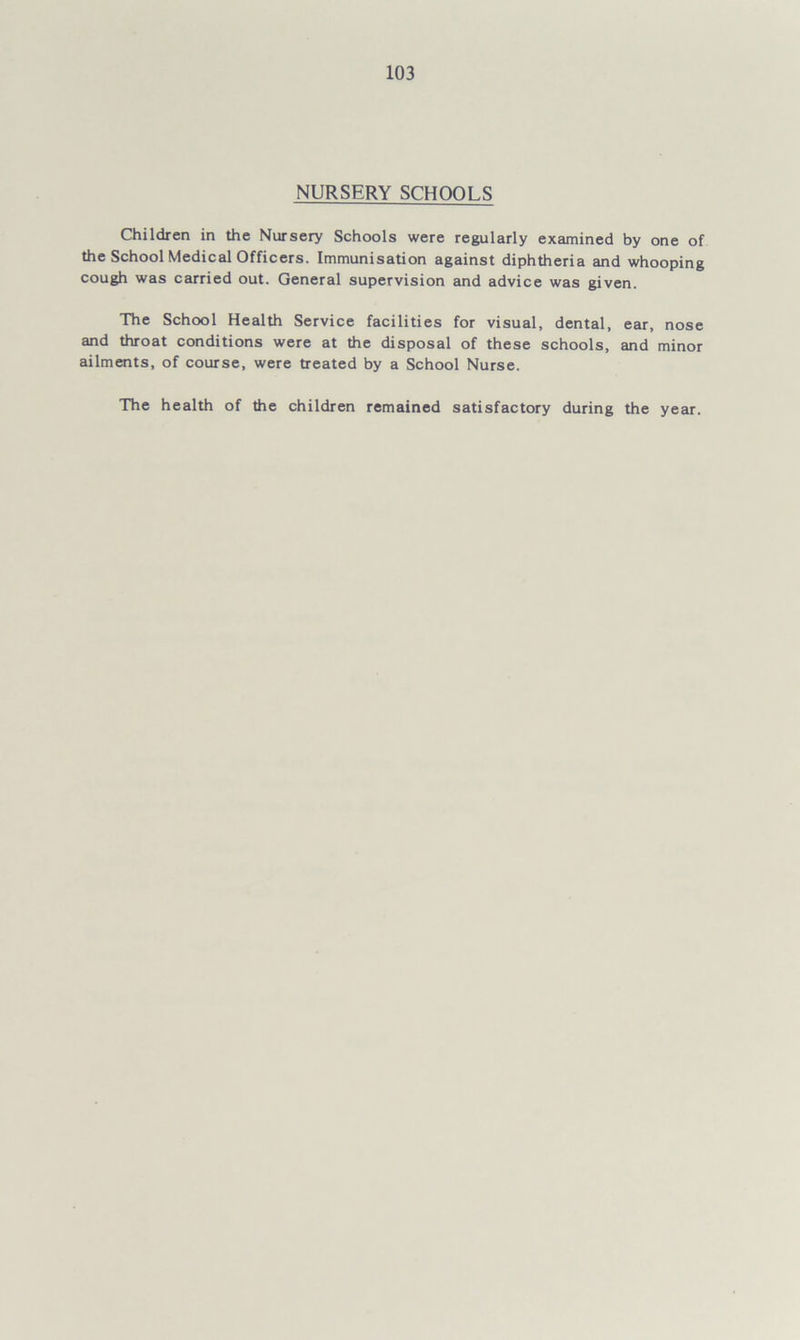 NURSERY SCHOOLS Children in the Nursery Schools were regularly examined by one of the School Medical Officers. Immunisation against diphtheria and whooping cough was carried out. General supervision and advice was given. The School Health Service facilities for visual, dental, ear, nose and throat conditions were at the disposal of these schools, and minor ailments, of course, were treated by a School Nurse. The health of the children remained satisfactory during the year.