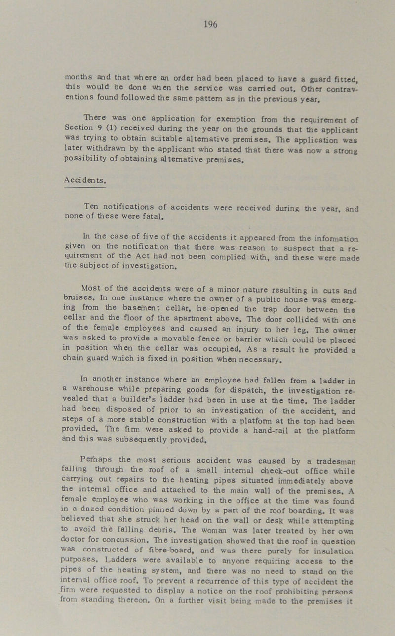 months and that where an order had been placed to have a guard fitted, this would be done when the service was carried out. Other contrav- entions found followed the same pattern as in the previous year. There was one application for exemption from the requirement of Section 9 (1) received during the year on the grounds that the applicant was trying to obtain suitable alternative premises. The application was later withdrawn by the applicant who stated that there was now a strong possibility of obtaining alternative premises. Accidents. Ten notifications of accidents were received during the year, and none of these were fatal. In the case of five of the accidents it appeared from the information given on the notification that there was reason to suspect that a re- quirement of the Act had not been complied with, and these were made the subject of investigation. Most of the accidents were of a minor nature resulting in cuts and bruises. In one instance where the owner of a public house was emerg- ing from the basement cellar, he opened the trap door between the cellar and the floor of the apartment above. The door collided with one of the female employees and caused an injury to her leg. The owner was asked to provide a movable fence or barrier which could be placed in position when the cellar was occupied. As a result he provided a chain guard which is fixed in position when necessary. In another instance where an employee had fallen from a ladder in a warehouse while preparing goods for dispatch, the investigation re- vealed that a builder’s ladder had been in use at the time. The ladder had been disposed of prior to an investigation of the accident, and steps of a more stable construction with a platform at the top had been provided. The firm were asked to provide a hand-rail at the platform and this was subsequently provided. Perhaps the most serious accident was caused by a tradesman falling through the roof of a small internal check-out office while carrying out repairs to the heating pipes situated immediately above the internal office and attached to the main wall of the premises. A female employee who was working in the office at the time was found in a dazed condition pinned down by a part of the roof boarding. It was believed that she struck her head on the wall or desk while attempting to avoid the tailing debris. The woman was later treated by her own doctor for concussion. The investigation showed that the roof in question was constructed of fibre-board, and was there purely for insulation purposes. Ladders were available to anyone requiring access to the pipes of the heating system, and there was no need to stand on the internal office roof. To prevent a recurrence of this type of accident the firm were requested to display a notice on the roof prohibiting persons from standing thereon. On a further visit being made to the premises it