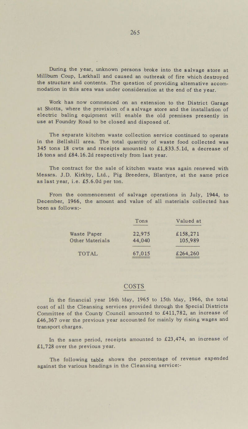 During the year, unknown persons broke into the salvage store at Millbum Coup, Larkhall and caused an outbreak of fire which destroyed the structure and contents. The question of providing alternative accom- modation in this area was under consideration at the end of the year. Work has now commenced on an extension to the District Garage at Shotts, where the provision of a salvage store and the installation of electric baling equipment will enable the old premises presently in use at Foundry Road to be closed and disposed of. The separate kitchen waste collection service continued to operate in the Bellshill area. The total quantity of waste food collected was 345 tons 18 cwts and receipts amounted to £1,833.5. Id, a decrease of 16 tons and £84.16.2d respectively from last year. The contract for the sale of kitchen waste was again renewed with Messrs. J.D. Kirkby, Ltd., Pig Breeders, Blantyre, at the same price as last year, i.e. £5.6.0d per ton. From the commencement of salvage operations in July, 1944, to December, 1966, the amount and value of all materials collected has been as follows:- Tons Valued at Waste Paper 22,975 £158,271 Other Materials 44,040 105,989 TOTAL 67,015 £264,260 COSTS In the financial year 16th May, 1965 to 15th May, 1966, the total cost of all the Cleansing services provided through the Special Districts Committee of the County Council amounted to £411,782, an increase of £46,367 over the previous year accounted for mainly by rising wages and transport charges. In the same period, receipts amounted to £23,474, an increase of £1,728 over the previous year. The following table shows the percentage of revenue expended against the various headings in the Cleansing service:-