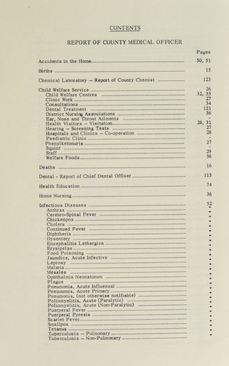 CONTENTS REPORT OF COUNTY MEDICAL OFFICER Accidents in the Home Pages 50, 51 Births 15 Chemical Laboratory — Report of County Chemist 123 Child Welfare Service Child Welfare Centres Clinic Work Consultations Dental Treatment District Nursing Associations Ear, Nose and Throat Ailments Health Visitors — Visitation Hearing — Screening Tests Hospitals and Clinics — Co-operation Paediatric Clinic Phenylketonuria Squint Staff Welfare Foods 26 32, 35 27 34 121 36 26, 31 27 28 27 29 36 Deaths Dental - Report of Chief Dental Officer 113 Health Education ^4 Home Nursing 36 Infectious Diseases 3 Anthrax Cerebro-Spinal Fever Chickenpox Cholera Continued Fever Diphtheria Dysentery Encephalitis Lethargica Erysipelas Food Poisoning Jaundice, Acute Infective Leprosy Malaria Measles Ophthalmia Neonatorum Plague Pneumonia, Acute Influenzal Pneumonia, Acute Primary Pneumonia, (not otherwise notifiable) Poliomyelitis, Acute (Paralytic) Poliomyelitis, Acute (Non-Paralytic) Puerperal Fever Puerperal Pyrexia Scarlet Fever Smallpox Tetanus Tuberculosis — Pulmonary Tuberculosis — Non-Pul.monary