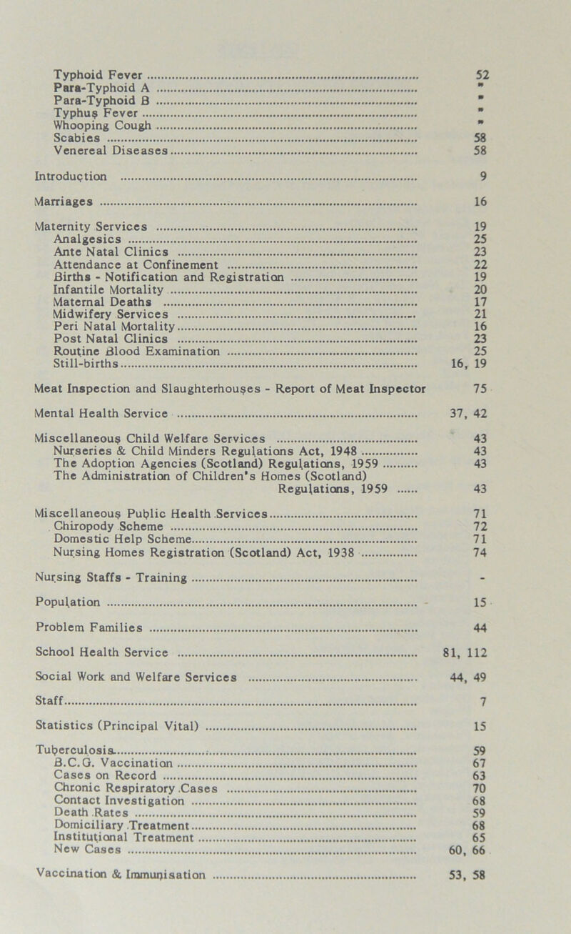 Typhoid Fever 52 Para-Typhoid A  Para-Typhoid fl  Typhu? Fever Whooping Cough Scabies 58 Venereal Diseases 58 Introduction 9 Marriages 16 Maternity Services 19 Analgesics 25 Ante Natal Clinics 23 Attendance at Confinement 22 Births - Notification and Registration 19 Infantile Mortality 20 Maternal Deaths 17 Midwifery Services 21 Peri Natal Mortality 16 Post Natal Clinics 23 Routine Blood Examination 25 Still-births 16, 19 Meat Inspection and Slaughterhouses - Report of Meat Inspector 75 Mental Health Service 37, 42 Miscellaneous Child Welfare Services 43 Nurseries & Child Minders Regulations Act, 1948 43 The Adoption Agencies (Scotland) Regulations, 1959 43 The Administration of Children’s Homes (Scotland) Regulations, 1959 43 Miscellaneous Public Health Services 71 Chiropody Scheme 72 Domestic Help Scheme 71 Nursing Homes Registration (Scotland) Act, 1938 74 Nursing Staffs - Training Population - 15 Problem Families 44 School Health Service 81, 112 Social Work and Welfare Services 44, 49 Staff 7 Statistics (Principal Vital) 15 Tuberculosis. 59 B.C.G. Vaccination 67 Cases on Record 63 Chronic Respiratory Cases 70 Contact Investigation 68 Death Rates 59 Domiciliary Treatment 68 Institutional Treatment 65 New Cases 60, 66 Vaccination & Immunisation 53, 58