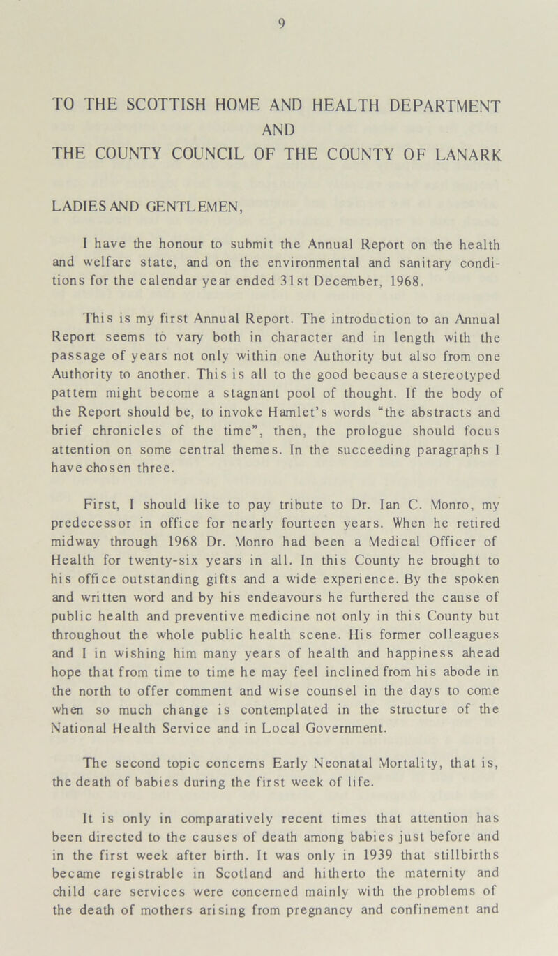 TO THE SCOTTISH HOME AND HEALTH DEPARTMENT AND THE COUNTY COUNCIL OF THE COUNTY OF LANARK LADIES AND GENTLEMEN, I have the honour to submit the Annual Report on the health and welfare state, and on the environmental and sanitary condi- tions for the calendar year ended 31st December, 1968. This is my first Annual Report. The introduction to an Annual Report seems to vary both in character and in length with the passage of years not only within one Authority but also from one Authority to another. This is all to the good because a stereotyped pattern might become a stagnant pool of thought. If the body of the Report should be, to invoke Hamlet’s words “the abstracts and brief chronicles of the time”, then, the prologue should focus attention on some central themes. In the succeeding paragraphs I have chosen three. First, I should like to pay tribute to Dr. Ian C. Monro, my predecessor in office for nearly fourteen years. When he retired midway through 1968 Dr. Monro had been a Medical Officer of Health for twenty-six years in all. In this County he brought to his office outstanding gifts and a wide experience. By the spoken and written word and by his endeavours he furthered the cause of public health and preventive medicine not only in this County but throughout the whole public health scene. His former colleagues and I in wishing him many years of health and happiness ahead hope that from time to time he may feel inclined from his abode in the north to offer comment and wise counsel in the days to come when so much change is contemplated in the structure of the National Health Service and in Local Government. The second topic concerns Early Neonatal Mortality, that is, the death of babies during the first week of life. It is only in comparatively recent times that attention has been directed to the causes of death among babies just before and in the first week after birth. It was only in 1939 that stillbirths became registrable in Scotland and hitherto the maternity and child care services were concerned mainly with the problems of the death of mothers arising from pregnancy and confinement and