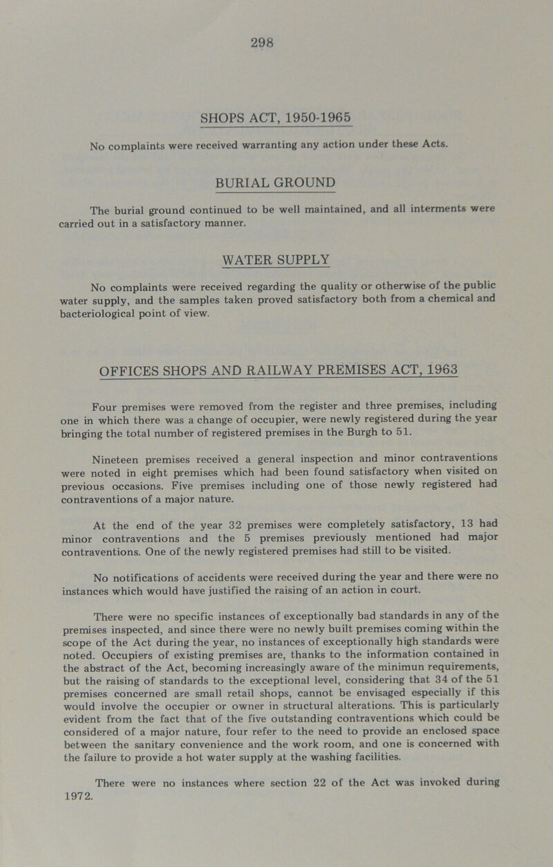 SHOPS ACT, 1950-1965 No complaints were received warranting any action under these Acts. BURIAL GROUND The burial ground continued to be well maintained, and all interments were carried out in a satisfactory manner. WATER SUPPLY No complaints were received regarding the quality or otherwise of the public water supply, and the samples taken proved satisfactory both from a chemical and bacteriological point of view. OFFICES SHOPS AND RAILWAY PREMISES ACT, 1963 Four premises were removed from the register and three premises, including one in which there was a change of occupier, were newly registered during the year bringing the total number of registered premises in the Burgh to 51. Nineteen premises received a general inspection and minor contraventions were noted in eight premises which had been found satisfactory when visited on previous occasions. Five premises including one of those newly registered had contraventions of a major nature. At the end of the year 32 premises were completely satisfactory, 13 had minor contraventions and the 5 premises previously mentioned had major contraventions. One of the newly registered premises had still to be visited. No notifications of accidents were received during the year and there were no instances which would have justified the raising of an action in court. There were no specific instances of exceptionally bad standards in any of the premises inspected, and since there were no newly built premises coming within the scope of the Act during the year, no instances of exceptionally high standards were noted. Occupiers of existing premises are, thanks to the information contained in the abstract of the Act, becoming increasingly aware of the minimun requirements, but the raising of standards to the exceptional level, considering that 34 of the 51 premises concerned are small retail shops, cannot be envisaged especially if this would involve the occupier or owner in structural alterations. This is particularly evident from the fact that of the five outstanding contraventions which could be considered of a major nature, four refer to the need to provide an enclosed space between the sanitary convenience and the work room, and one is concerned with the failure to provide a hot water supply at the washing facilities. There were no instances where section 22 of the Act was invoked during 1972.