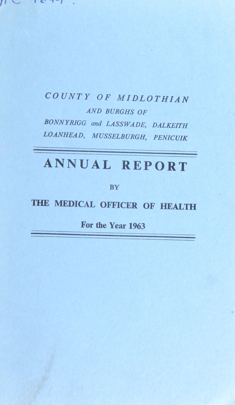 COUNTY OF MIDLOTHIAN AND BURGHS OF BONNYRIGG and LASSWADE, DALKEITH LOANHEAD, MUSSELBURGH, PENICUIK ANNUAL REPORT BY THE MEDICAL OFFICER OF HEALTH For the Year 1963