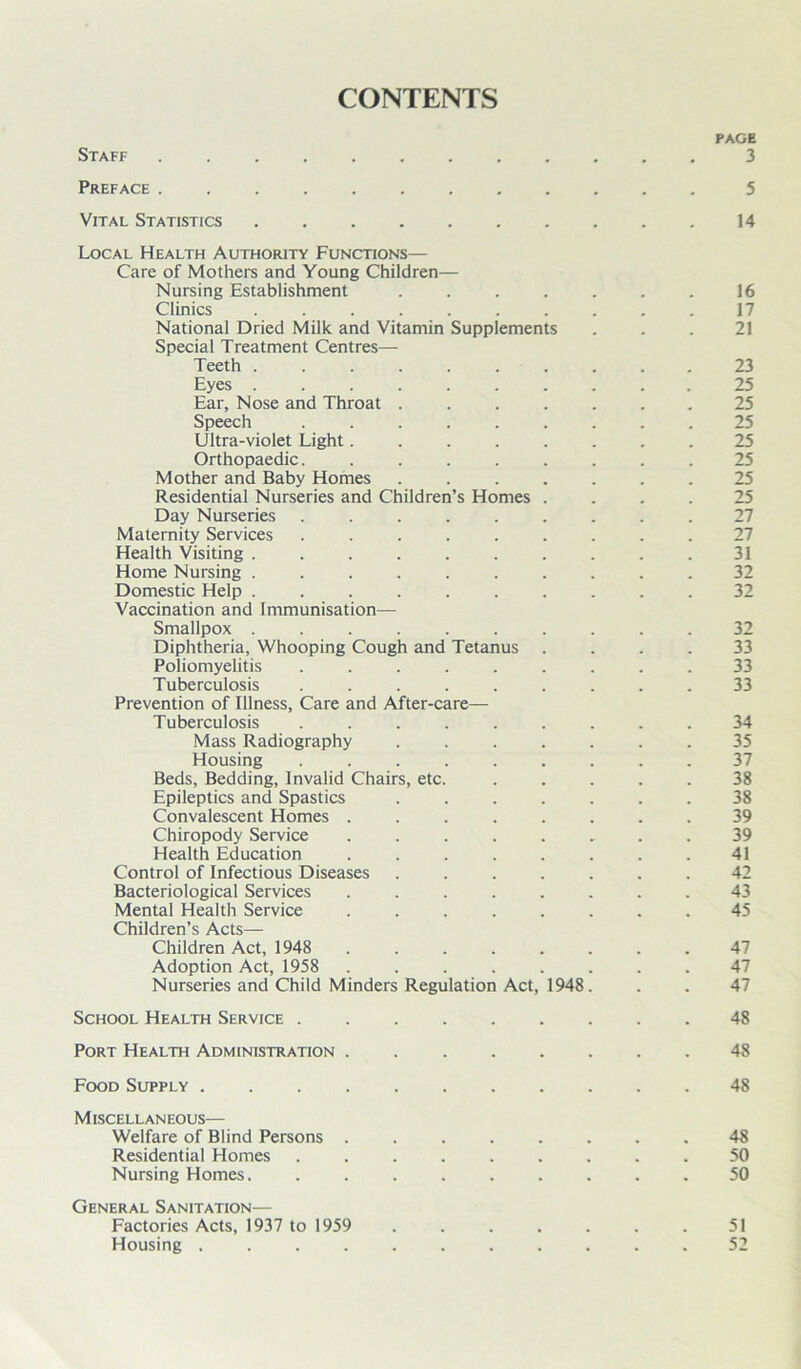 CONTENTS PAGE Staff 3 Preface ....... Vital Statistics 14 Local Health Authority Functions— Care of Mothers and Young Children— Nursing Establishment . . . . . . . 16 Clinics .......... 17 National Dried Milk and Vitamin Supplements ... 21 Special Treatment Centres— Teeth .......... 23 Eyes .......... 25 Ear, Nose and Throat ....... 25 Speech ......... 25 Ultra-violet Light........ 25 Orthopaedic. ........ 25 Mother and Baby Homes . 25 Residential Nurseries and Children’s Homes .... 25 Day Nurseries ......... 27 Maternity Services ......... 27 Health Visiting . . . . . . . . . .31 Home Nursing .......... 32 Domestic Help .......... 32 Vaccination and Immunisation— Smallpox .......... 32 Diphtheria, Whooping Cough and Tetanus .... 33 Poliomyelitis ......... 33 Tuberculosis ......... 33 Prevention of Illness, Care and After-care— Tuberculosis ......... 34 Mass Radiography ....... 35 Housing ......... 37 Beds, Bedding, Invalid Chairs, etc. ..... 38 Epileptics and Spastics ....... 38 Convalescent Homes ........ 39 Chiropody Service ........ 39 Health Education ........ 41 Control of Infectious Diseases ....... 42 Bacteriological Services ........ 43 Mental Health Service ........ 45 Children’s Acts— Children Act, 1948 . 47 Adoption Act, 1958 ........ 47 Nurseries and Child Minders Regulation Act, 1948. . . 47 School Health Service ......... 48 Port Health Administration 48 Food Supply ........... 48 MISCELL AN EOUS-— Welfare of Blind Persons ........ 48 Residential Homes 50 Nursing Homes. ......... 50 General Sanitation— Factories Acts, 1937 to 1959 ....... 51 Housing 52