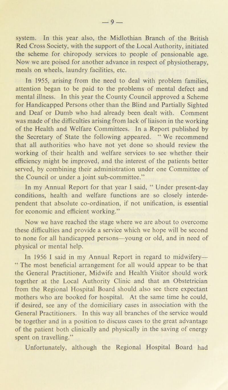 system. In this year also, the Midlothian Branch of the British Red Cross Society, with the support of the Local Authority, initiated the scheme for chiropody services to people of pensionable age. Now we are poised for another advance in respect of physiotherapy, meals on wheels, laundry facilities, etc. In 1955, arising from the need to deal with problem families, attention began to be paid to the problems of mental defect and mental illness. In this year the County Council approved a Scheme for Handicapped Persons other than the Blind and Partially Sighted and Deaf or Dumb who had already been dealt with. Comment was made of the difficulties arising from lack of liaison in the working of the Health and Welfare Committees. In a Report published by the Secretary of State the following appeared. “ We recommend that all authorities who have not yet done so should review the working of their health and welfare services to see whether their efficiency might be improved, and the interest of the patients better served, by combining their administration under one Committee of the Council or under a joint sub-committee.” In my Annual Report for that year I said, “ Under present-day conditions, health and welfare functions are so closely interde- pendent that absolute co-ordination, if not unification, is essential for economic and efficient working.” Now we have reached the stage where we are about to overcome these difficulties and provide a service which we hope will be second to none for all handicapped persons—young or old, and in need of physical or mental help. In 1956 I said in my Annual Report in regard to midwifery— “ The most beneficial arrangement for all would appear to be that the General Practitioner, Midwife and Health Visitor should work together at the Local Authority Clinic and that an Obstetrician from the Regional Hospital Board should also see there expectant mothers who are booked for hospital. At the same time he could, if desired, see any of the domiciliary cases in association with the General Practitioners. In this way all branches of the service would be together and in a position to discuss cases to the great advantage of the patient both clinically and physically in the saving of energy spent on travelling.” Unfortunately, although the Regional Hospital Board had