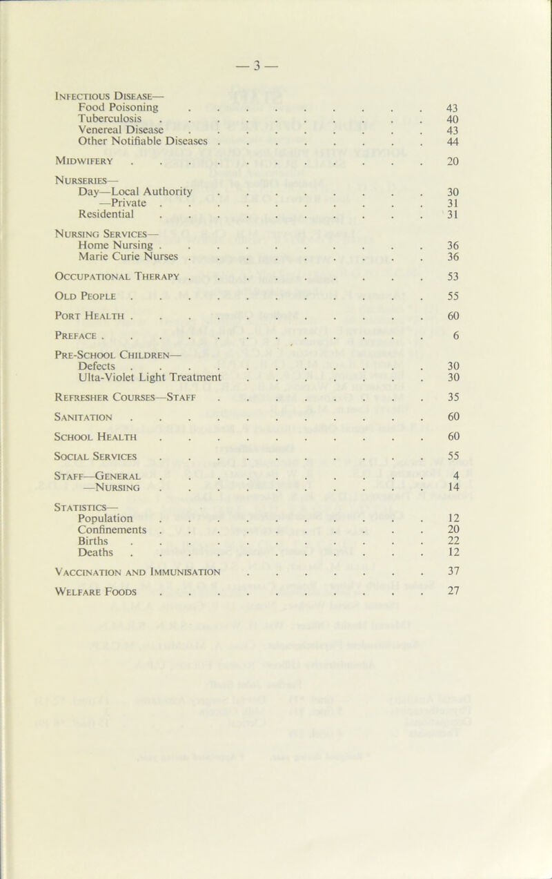 Infectious Disease— Food Poisoning ......... 43 Tuberculosis .......... 40 Venereal Disease ......... 43 Other Notifiable Diseases ........ 44 Midwifery ........... 20 Nurseries— Day—Local Authority ........ 30 —Private .......... 31 Residential . . . . . . . . . .31 Nursing Services— Home Nursing .......... 36 Marie Curie Nurses ......... 36 Occupational Therapy ......... 53 Old People 55 Port Health ........... 60 Preface ............ 6 Pre-School Children— Defects ........... 30 Ulta-Violet Light Treatment ....... 30 Refresher Courses—Staff 35 Sanitation ........... 60 School Health .......... 60 Social Services 55 Staff—General 4 —Nursing 14 Statistics— Population . . . . . . . . .12 Confinements .......... 20 Births ........... 22 Deaths ........... 12 Vaccination and Immunisation . . . . . . .37 Welfare Foods 27