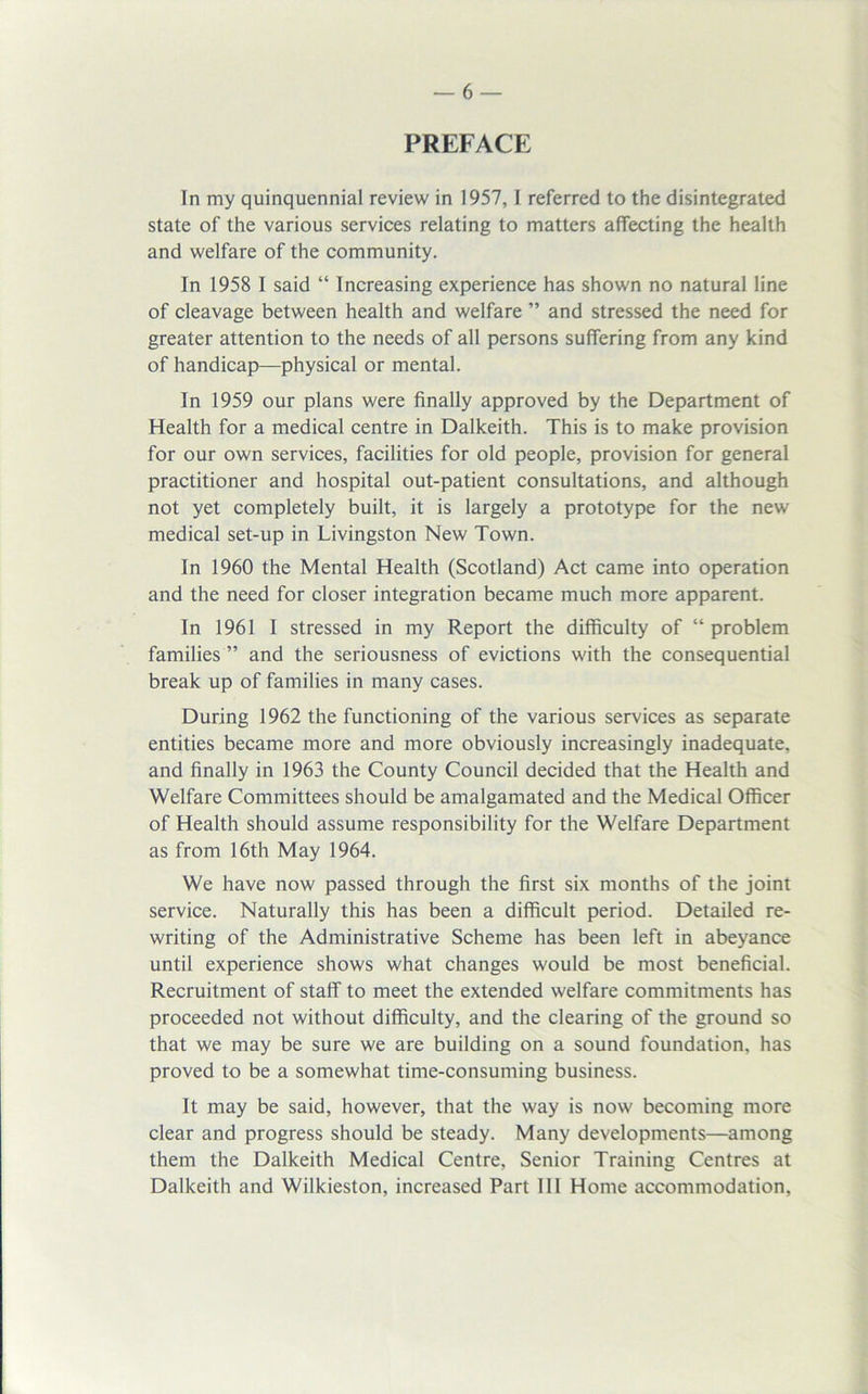 PREFACE In my quinquennial review in 1957,1 referred to the disintegrated state of the various services relating to matters affecting the health and welfare of the community. In 1958 I said “ Increasing experience has shown no natural line of cleavage between health and welfare ” and stressed the need for greater attention to the needs of all persons suffering from any kind of handicap—physical or mental. In 1959 our plans were finally approved by the Department of Health for a medical centre in Dalkeith. This is to make provision for our own services, facilities for old people, provision for general practitioner and hospital out-patient consultations, and although not yet completely built, it is largely a prototype for the new medical set-up in Livingston New Town. In 1960 the Mental Health (Scotland) Act came into operation and the need for closer integration became much more apparent. In 1961 I stressed in my Report the difficulty of “ problem families ” and the seriousness of evictions with the consequential break up of families in many cases. During 1962 the functioning of the various services as separate entities became more and more obviously increasingly inadequate, and finally in 1963 the County Council decided that the Health and Welfare Committees should be amalgamated and the Medical Officer of Health should assume responsibility for the Welfare Department as from 16th May 1964. We have now passed through the first six months of the joint service. Naturally this has been a difficult period. Detailed re- writing of the Administrative Scheme has been left in abeyance until experience shows what changes would be most beneficial. Recruitment of staff to meet the extended welfare commitments has proceeded not without difficulty, and the clearing of the ground so that we may be sure we are building on a sound foundation, has proved to be a somewhat time-consuming business. It may be said, however, that the way is now becoming more clear and progress should be steady. Many developments—among them the Dalkeith Medical Centre, Senior Training Centres at Dalkeith and Wilkieston, increased Part III Home accommodation.