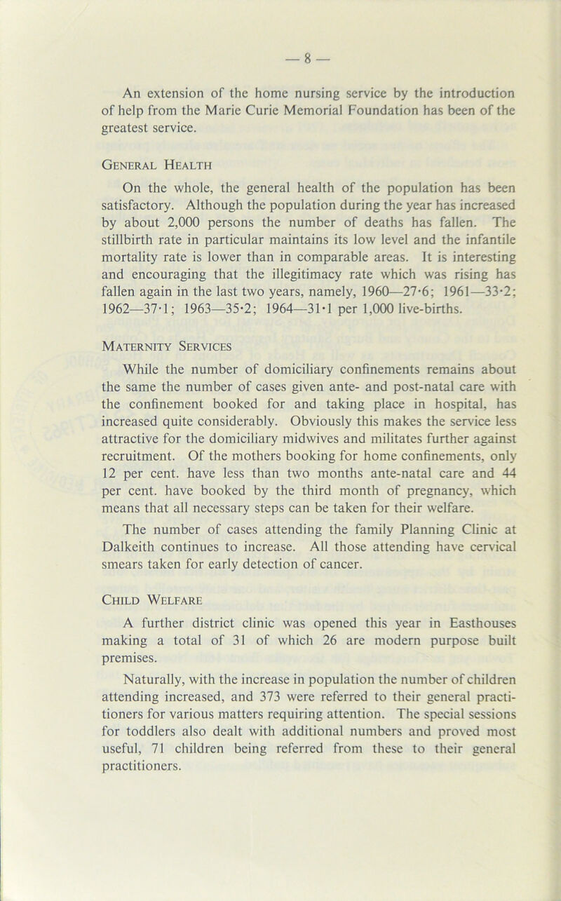 An extension of the home nursing service by the introduction of help from the Marie Curie Memorial Foundation has been of the greatest service. General Health On the whole, the general health of the population has been satisfactory. Although the population during the year has increased by about 2,000 persons the number of deaths has fallen. The stillbirth rate in particular maintains its low level and the infantile mortality rate is lower than in comparable areas. It is interesting and encouraging that the illegitimacy rate which was rising has fallen again in the last two years, namely, 1960—27-6; 1961—33-2; 1962—37T; 1963—35*2; 1964—31 • 1 per 1,000 live-births. Maternity Services While the number of domiciliary confinements remains about the same the number of cases given ante- and post-natal care with the confinement booked for and taking place in hospital, has increased quite considerably. Obviously this makes the service less attractive for the domiciliary midwives and militates further against recruitment. Of the mothers booking for home confinements, only 12 per cent, have less than two months ante-natal care and 44 per cent, have booked by the third month of pregnancy, which means that all necessary steps can be taken for their welfare. The number of cases attending the family Planning Clinic at Dalkeith continues to increase. All those attending have cervical smears taken for early detection of cancer. Child Welfare A further district clinic was opened this year in Easthouses making a total of 31 of which 26 are modern purpose built premises. Naturally, with the increase in population the number of children attending increased, and 373 were referred to their general practi- tioners for various matters requiring attention. The special sessions for toddlers also dealt with additional numbers and proved most useful, 71 children being referred from these to their general practitioners.