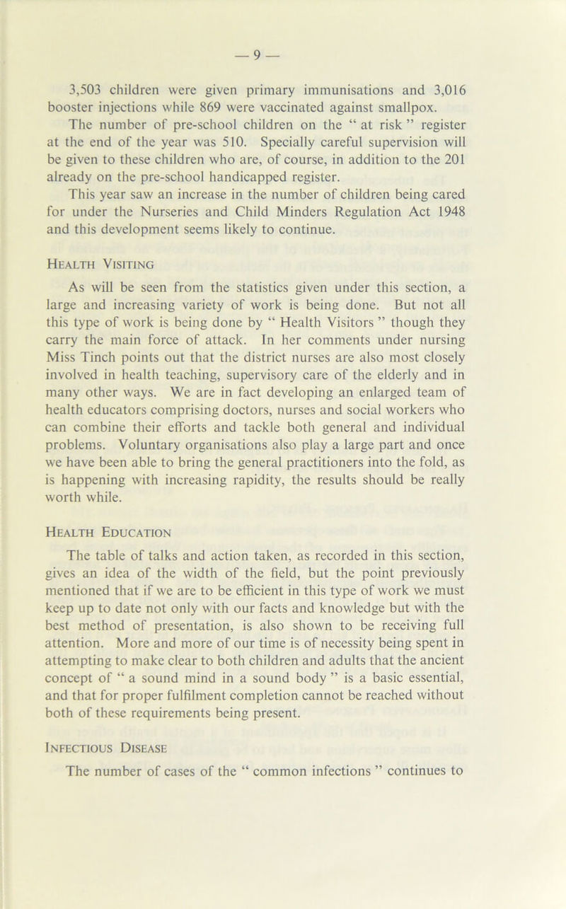 3,503 children were given primary immunisations and 3,016 booster injections while 869 were vaccinated against smallpox. The number of pre-school children on the “ at risk ” register at the end of the year was 510. Specially careful supervision will be given to these children who are, of course, in addition to the 201 already on the pre-school handicapped register. This year saw an increase in the number of children being cared for under the Nurseries and Child Minders Regulation Act 1948 and this development seems likely to continue. Health Visiting As will be seen from the statistics given under this section, a large and increasing variety of work is being done. But not all this type of work is being done by “ Health Visitors ” though they carry the main force of attack. In her comments under nursing Miss Tinch points out that the district nurses are also most closely involved in health teaching, supervisory care of the elderly and in many other ways. We are in fact developing an enlarged team of health educators comprising doctors, nurses and social workers who can combine their efforts and tackle both general and individual problems. Voluntary organisations also play a large part and once we have been able to bring the general practitioners into the fold, as is happening with increasing rapidity, the results should be really worth while. Health Education The table of talks and action taken, as recorded in this section, gives an idea of the width of the field, but the point previously mentioned that if we are to be efficient in this type of work we must keep up to date not only with our facts and knowledge but with the best method of presentation, is also shown to be receiving full attention. More and more of our time is of necessity being spent in attempting to make clear to both children and adults that the ancient concept of “ a sound mind in a sound body ” is a basic essential, and that for proper fulfilment completion cannot be reached without both of these requirements being present. Infectious Disease The number of cases of the “ common infections ” continues to
