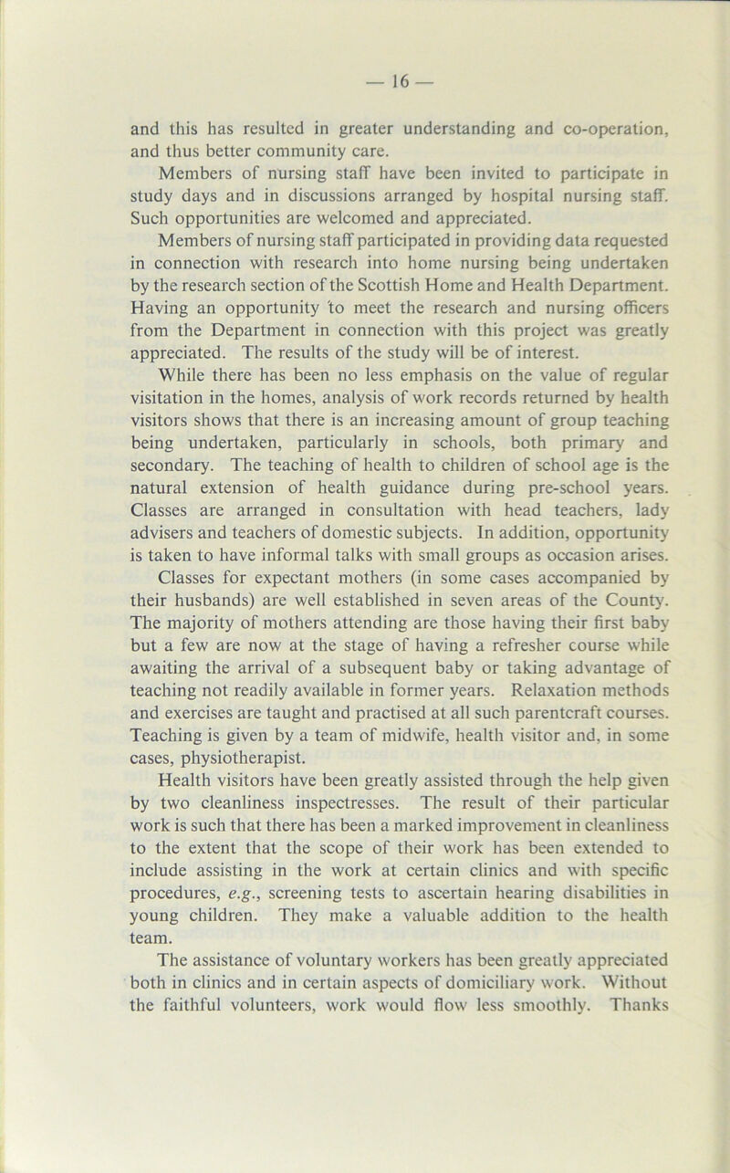 and this has resulted in greater understanding and co-operation, and thus better community care. Members of nursing staff have been invited to participate in study days and in discussions arranged by hospital nursing staff. Such opportunities are welcomed and appreciated. Members of nursing staff participated in providing data requested in connection with research into home nursing being undertaken by the research section of the Scottish Home and Health Department. Having an opportunity to meet the research and nursing officers from the Department in connection with this project was greatly appreciated. The results of the study will be of interest. While there has been no less emphasis on the value of regular visitation in the homes, analysis of work records returned by health visitors shows that there is an increasing amount of group teaching being undertaken, particularly in schools, both primary and secondary. The teaching of health to children of school age is the natural extension of health guidance during pre-school years. Classes are arranged in consultation with head teachers, lady advisers and teachers of domestic subjects. In addition, opportunity is taken to have informal talks with small groups as occasion arises. Classes for expectant mothers (in some cases accompanied by their husbands) are well established in seven areas of the County. The majority of mothers attending are those having their first baby but a few are now at the stage of having a refresher course while awaiting the arrival of a subsequent baby or taking advantage of teaching not readily available in former years. Relaxation methods and exercises are taught and practised at all such parentcraft courses. Teaching is given by a team of midwife, health visitor and, in some cases, physiotherapist. Health visitors have been greatly assisted through the help given by two cleanliness inspectresses. The result of their particular work is such that there has been a marked improvement in cleanliness to the extent that the scope of their work has been extended to include assisting in the work at certain clinics and with specific procedures, e.g., screening tests to ascertain hearing disabilities in young children. They make a valuable addition to the health team. The assistance of voluntary workers has been greatly appreciated both in clinics and in certain aspects of domiciliary work. Without the faithful volunteers, work would flow less smoothly. Thanks