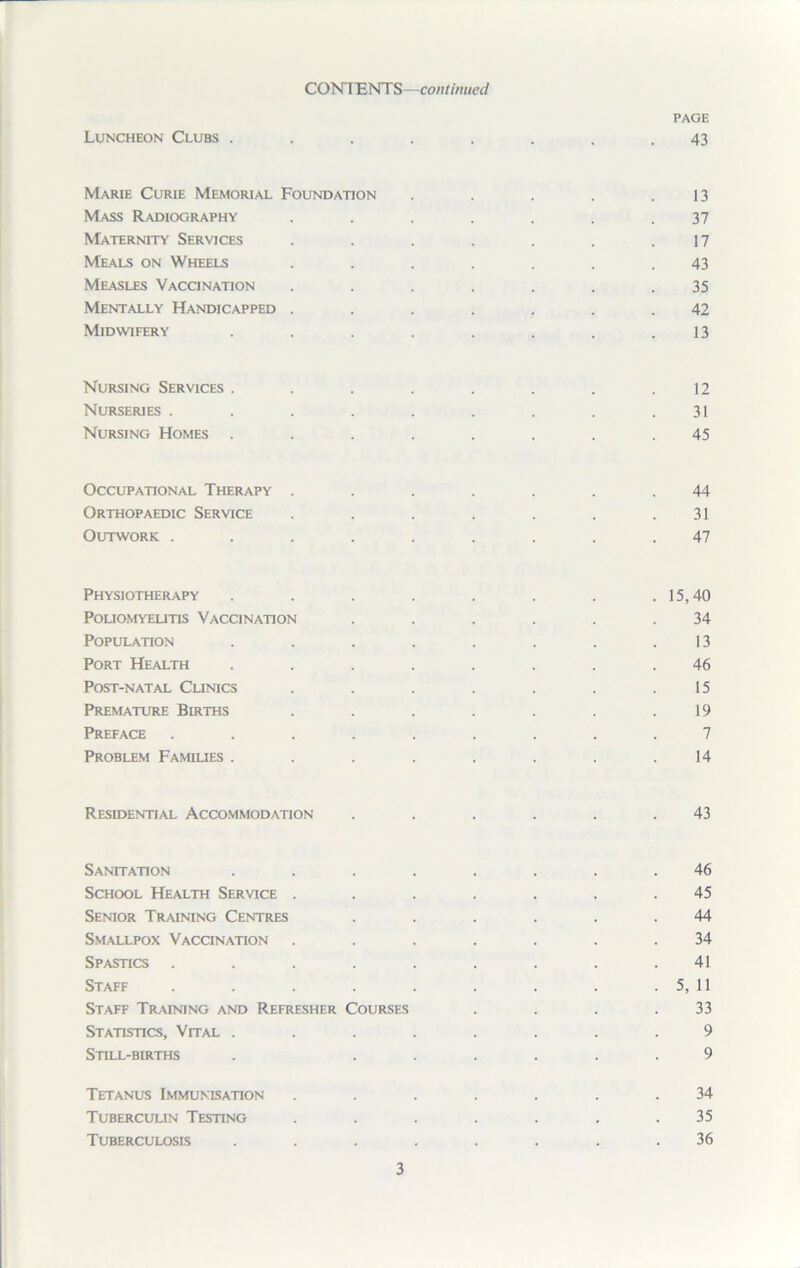 PAGE Luncheon Clubs ........ 43 Marie Curie Memorial Foundation . . . . .13 Mass Radiography ....... 37 Maternity Services . . . . . . .17 Meals on Wheels ....... 43 Measles Vaccination . . . . . . .35 Mentally Handicapped ....... 42 Midwifery . . . . . . . .13 Nursing Services ........ 12 Nurseries . . . . . . . . .31 Nursing Homes ........ 45 Occupational Therapy ....... 44 Orthopaedic Service . . . . . . .31 Outwork ......... 47 Physiotherapy . . . . . . . .15,40 Poliomyelitis Vaccination . . . . . .34 Population . . . . . . . .13 Port Health ........ 46 Post-natal Clinics . . . . . . .15 Premature Berths ....... 19 Preface ......... 7 Problem Families ........ 14 Residential Accommodation ...... 43 Sanitation ........ 46 School Health Service ....... 45 Senior Training Centres . . . . . .44 Smallpox Vaccination ....... 34 Spastics ......... 41 Staff . . . . . . . . . 5, 11 Staff Training and Refresher Courses . . . .33 Statistics, Vital ........ 9 Still-births . ...... 9 Tetanus Immunisation ....... 34 Tuberculin Testing ....... 35 Tuberculosis ........ 36