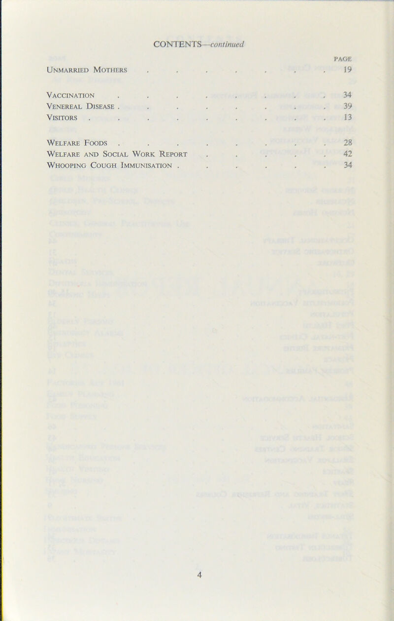 PAGE Unmarried Mothers . . . . . . .19 Vaccination ........ 34 Venereal Disease ........ 39 Visitors . . . . . . . . .13 Welfare Foods ........ 28 Welfare and Social Work Report . . . . .42 Whooping Cough Immunisation ...... 34