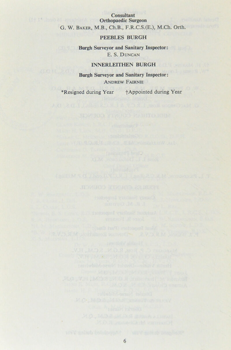 Consultant Orthopaedic Surgeon G. W. Baker, M.B., Ch.B., F.R.C.S.(E.), M.Ch. Orth. PEEBLES BURGH Burgh Surveyor and Sanitary Inspector: E. S. Duncan INNERLEITHEN BURGH Burgh Surveyor and Sanitary Inspector: Andrew Fairnie *Resigned during Year f Appointed during Year