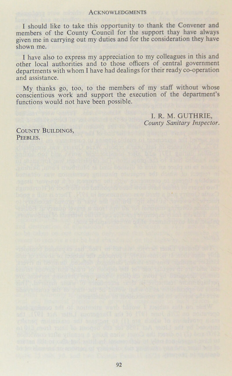 Acknowledgments I should like to take this opportunity to thank the Convener and members of the County Council for the support thay have always given me in carrying out my duties and for the consideration they have shown me. I have also to express my appreciation to my colleagues in this and other local authorities and to those officers of central government departments with whom I have had dealings for their ready co-operation and assistance. My thanks go, too, to the members of my staff without whose conscientious work and support the execution of the department’s functions would not have been possible. I. R. M. GUTHRIE, County Sanitary Inspector. County Buildings, Peebles.