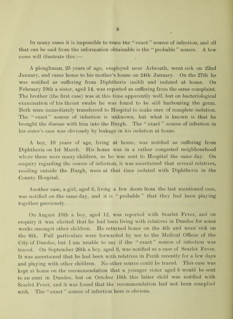 In many cases it is impossible to trace the “ exact ” source of infection, and all that can be said from the information obtainable is the “ probable ” source. A few cases will illustrate this:— A ploughman, 25 years of age, employed near Arbroath, went sick on 22nd January, and came home to his mother’s house on 24tli January. On the 27th he was notified as suffering from Diphtheria (mild) and isolated at home. On February 19th a sister, aged 14, was reported as suffering from the same complaint. The brother (the first case) was at this time apparently well, but on bacteriological examination of his throat swabs he was found to be still harbouring the germ. Both were immediately transferred to Hospital to make sure of complete isolation. The “exact” source of infection is unknown, but what is known is that he brought the disease with him into the Burgh. The “ exact ” source of infection in his sister’s case was obviously by leakage in his isolation at home. A boy, 10 years of age, living at home, was notified as suffering from Diphtheria on 1st March. His home was in a rather congested neighbourhood where there were many children, so he was sent to Hospital the same day. On enquiry regarding the source of infection, it was ascertained that several relatives, residing outside the Burgh, were at that time isolated with Diphtheria in the County Hospital. Another case, a girl, aged 6, living a few doors from the last mentioned case, was notified on the same day, and it is “ probable ” that they had been playing together previously. On August 10th a boy, aged 12, was reported with Scarlet Fever, and on enquiry it was elicited that he had been living with relatives in Dundee for some weeks amongst other children. He returned home on the 4th and went sick on the 6th. Full particulars were forwarded by me to the Medical Officer of the City of Dundee, but I am unable to say if the “ exact ” source of infection was traced. On September 28th a boy, aged 8, was notified as a case of Scarlet Fever. It was ascertained that he had been with relatives in Perth recently for a few days and playing with other children. No other source could be traced. This case was kept at home on the recommendation that a younger sister aged 6 would be sent to an aunt in Dundee, but on October 18th this latter child was notified with Scarlet Fever, and it was found that the recommendation had not been complied with. The “ exact ” source of infection here is obvious.