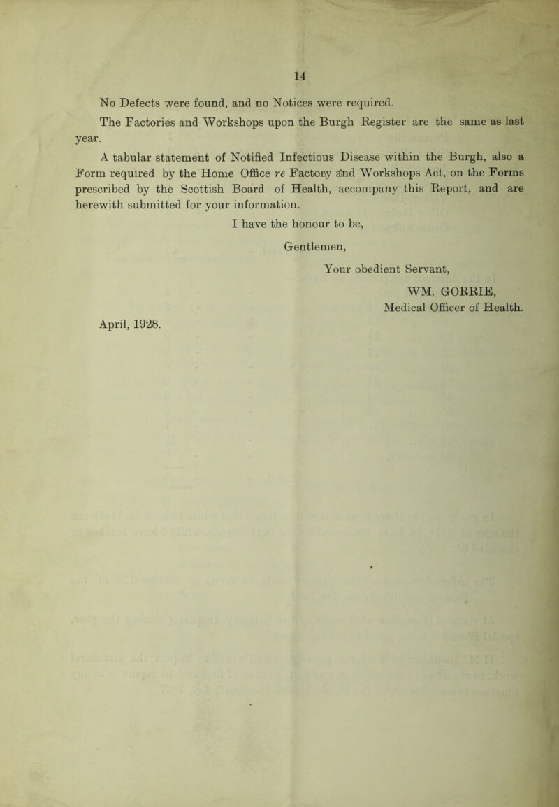 No Defects were found, and no Notices were required. The Factories and Workshops upon the Burgh Register are the same as last year. A tabular statement of Notified Infectious Disease within the Burgh, also a Form required by the Home Office re Factory and Workshops Act, on the Forms prescribed by the Scottish Board of Health, accompany this Report, and are herewith submitted for your information. I have the honour to be, Gentlemen, Your obedient Servant, April, 1928. WM. GORRIE, Medical Officer of Health.