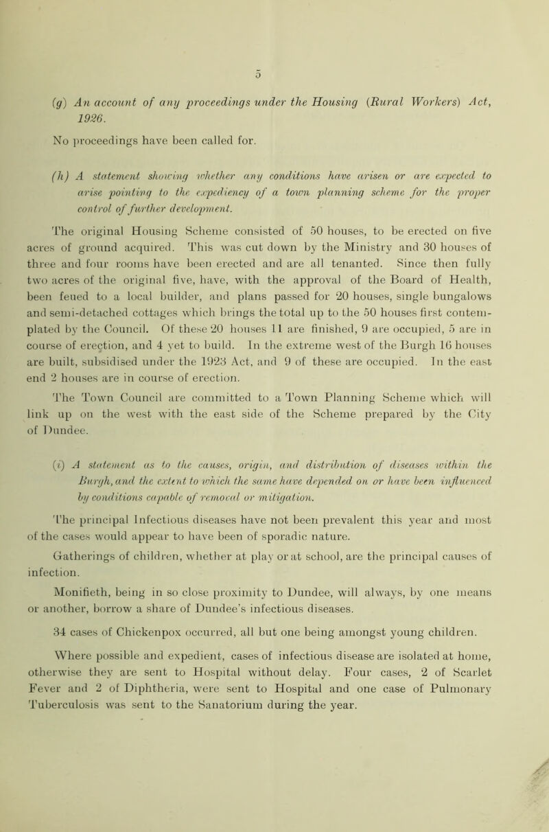 0 (g) An account of any proceedings under the Housing (Rural Workers) Act, 1926. No proceedings have been called for. (h) A statement showing whether any conditions have arisen or are expected to arise pointing to the expediency of a town planning scheme for the proper control of further development. The original Housing Scheme consisted of 50 houses, to be erected on five acres of ground acquired. This was cut down by the Ministry and 30 houses of three and four rooms have been erected and are all tenanted. Since then fully two acres of the original five, have, with the approval of the Board of Health, been feued to a local builder, and plans passed for 20 houses, single bungalows and semi-detached cottages which brings the total up to the 50 houses first contem- plated by the Council. Of these 20 houses 11 are finished, 9 are occupied, 5 are in course of erection, and 4 yet to build. In the extreme west of the Burgh 16 houses are built, subsidised under the 1923 Act, and 9 of these are occupied. In the east end 2 houses are in course of erection. The Town Council are committed to a Town Planning Scheme which will link up on the west with the east side of the Scheme prepared by the City of Dundee. (t) A statement as to the causes, origin, and distribution of diseases within the Burgh, and the extent to which the same have depended on or have been influenced by conditions capable of remoral or mitigation. The principal I nfectious diseases have not been prevalent this year and most of the cases would appear to have been of sporadic nature. Gatherings of children, whether at play or at school, are the principal causes of infection. Monifieth, being in so close proximity to Dundee, will always, by one means or another, borrow a share of Dundee’s infectious diseases. 34 cases of Chickenpox occurred, all but one being amongst young children. Where possible and expedient, cases of infectious disease are isolated at home, otherwise they are sent to Hospital without delay. Four cases, 2 of Scarlet Fever and 2 of Diphtheria, were sent to Hospital and one case of Pulmonary Tuberculosis was sent to the Sanatorium during the year.