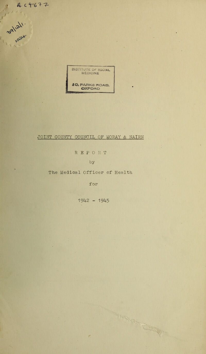 4 4cU^ \ v INSTITUTE Or SOCIAL MEDICINE 40. PARKS ROAD. OXFOSD JOINT COUNTY COUNCIL OF MORAY & NAIRN REPO R T by The Medical Officer of Health for 1942 - 1945