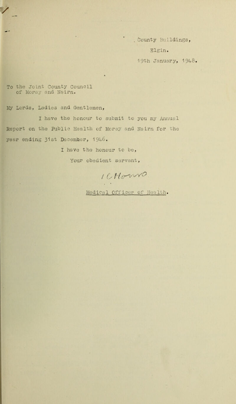 bounty Buildings, Elgin. 19th January, 19L8. To the Joint County Council of Moray and Nairn. My Lords, Ladies and Gentlemen, I have the honour to submit to you my Annual Report on the Public Health of Moray and Nairn for the year ending 31st December, 194-6. I have the honour to be, Your obedient servant, / / , f V