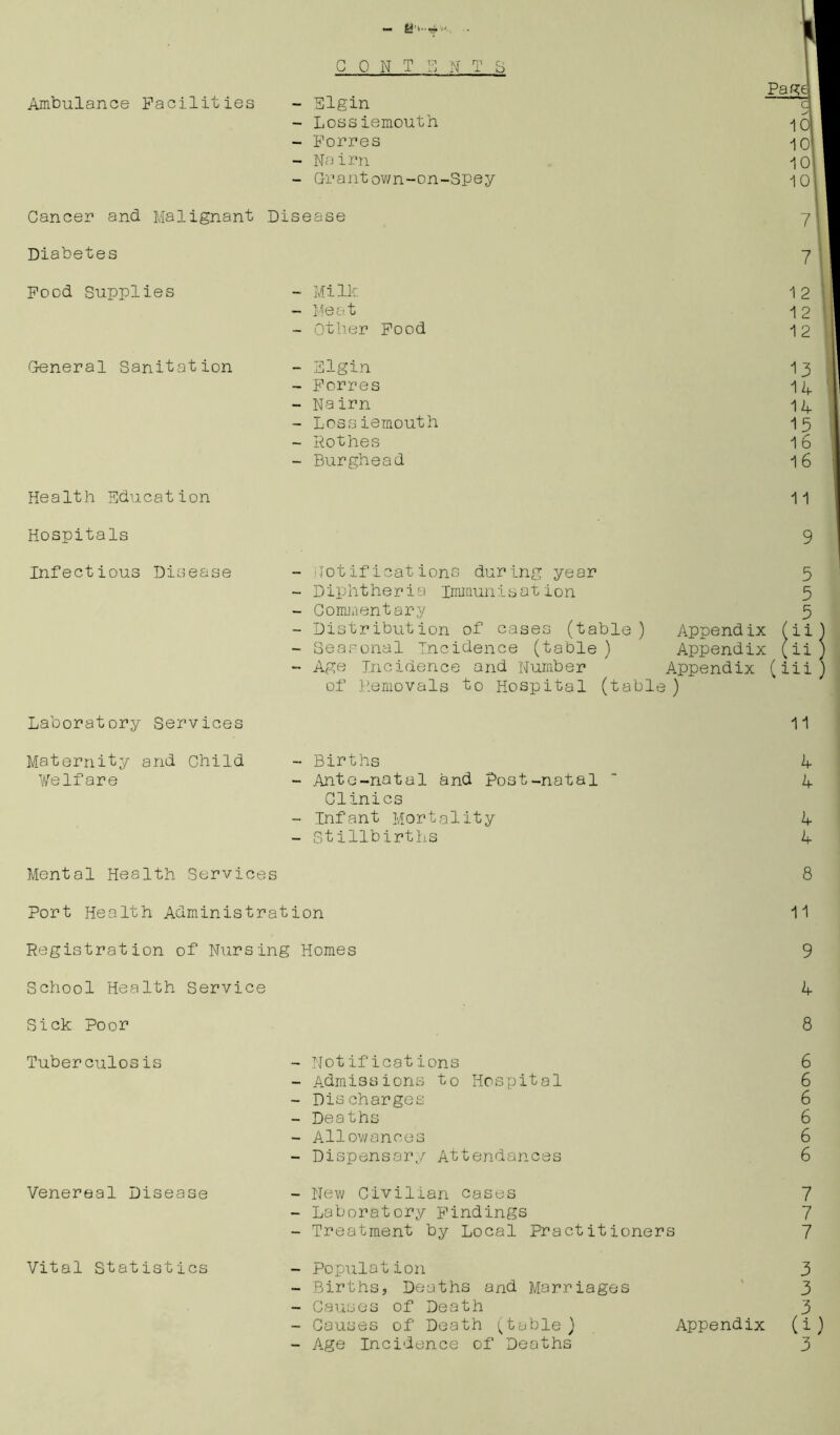 CONTENTS Ambulance Facilities - Elgin - Lossiemouth - Forres - Nairn - Grantown-on-Spey Cancer and Malignant Disease Diabetes Food Supplies General Sanitation - Milk - Meat - Other Food - Elgin - Forres - Nairn - Lossiemouth - Rothes - Burghead Page c V 10 10 10 7 7 1 2 13 14 14 15 1 6 16 Health Education Hospitals Infectious Disease Laboratory Services 11 Notifications during year 5 Diphtheria immunisation 5 Commentary 5 Distribution of cases (table) Appendix fii Seasonal Incidence (table) Appendix (ii Age Incidence and Number ' Appendix (iii) of Removals to Hospital (table ) 11 Maternity and Child Welfare - Births - Ante-natal and Post-natal Clinics - Infant Mortality - Stillbirths 4 4 4 4 Mental Health Services 8 Port Health Administration 11 Registration of Nursing Homes 9 School Health Service 4 Sick Poor 8 Tuberculosis - Notifications 6 - Admissions to Hospital 6 - Discharges 6 - Deaths 6 - Allowances 6 - Dispensary Attendances 6 Venereal Disease - New Civilian cases 7 - Laboratory Findings 7 - Treatment by Local Practitioners 7 Vital Statistics Population Births, Deaths and Marriages Causes of Death Age Incidence of Deaths 3 3 3 3