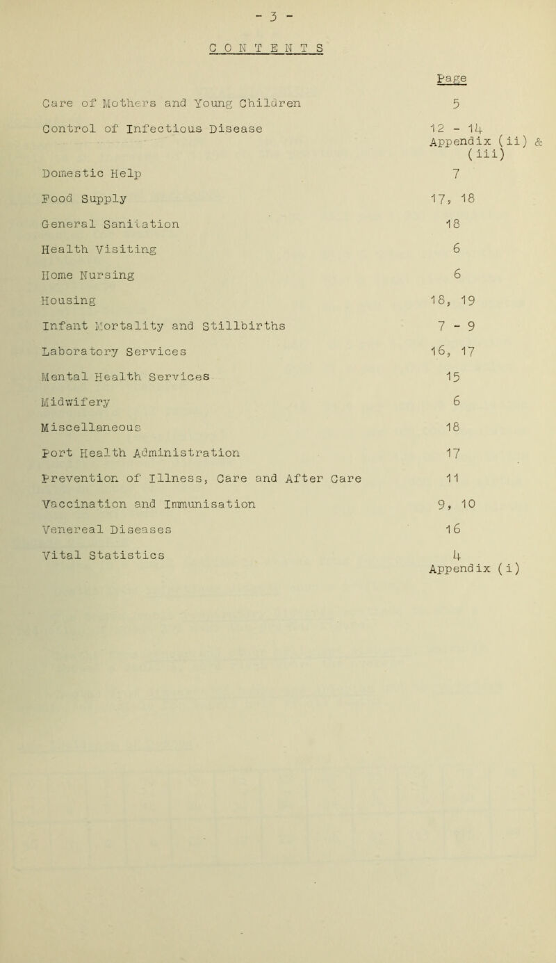Page - 3 - CONTENTS Care of Mothers and Young Children 5 Control of Infectious Disease 12-14 Appendix (ii) & ( iii) Domestic Help 7 Food Supply 17, 18 General Sanitation 18 Health Visiting 6 Home Nursing 6 Housing 18, 19 Infant Mortality and Stillbirths 7 - 9 Laboratory Services 16, 17 Mental Health Services 15 Midwifery 6 Miscellaneous 18 port Health Administration 17 prevention of Illness, Care and After Care 11 Vaccination and Immunisation 9? 10 Venereal Diseases 16 Vital Statistics 4