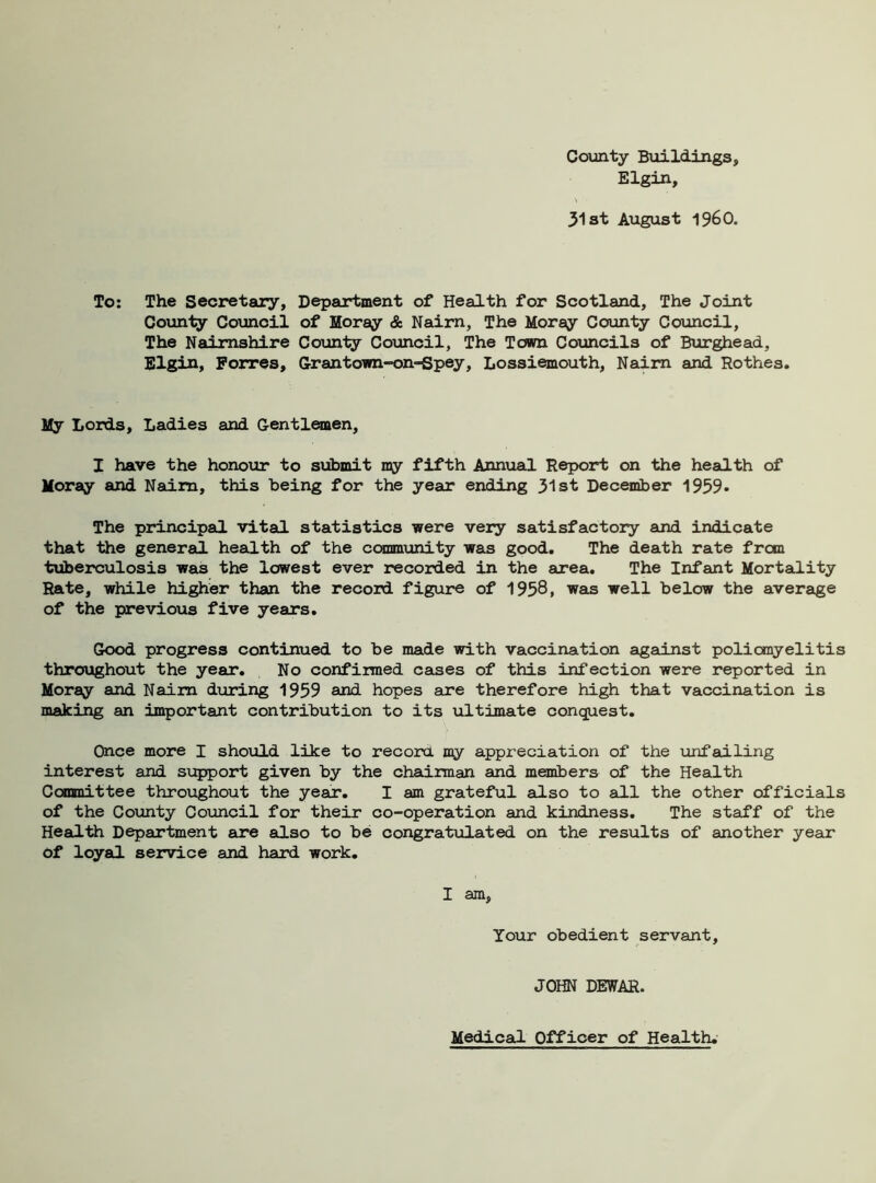 County Buildings, Elgin, 31 at August I960. To: The Secretary, Department of Health for Scotland, The Joint County Council of Moray & Nairn, The Moray County Council, The Nairnshire County Council, The Town Councils of Burghead, Elgin, Forres, Grantown-on-Spey, Lossiemouth, Naim and Rothes. My Lords, Ladies and Gentlemen, I have the honour to submit my fifth Annual Report on the health of Moray and Nairn, this being for the year ending 31st December 1959* The principal vital statistics were very satisfactory and indicate that the general health of the community was good. The death rate from tuberculosis was the lowest ever recorded in the area. The Infant Mortality Rate, while higher than the record figure of 1958, was well below the average of the previous five years. Good progress continued to be made with vaccination against poliomyelitis throughout the year. No confirmed cases of this infection were reported in Moray and Nairn during 1959 and hopes are therefore high that vaccination is making an important contribution to its ultimate conquest. Once more I should like to record my appreciation of the unfailing interest and support given by the chairman and members of the Health Committee throughout the year. I am grateful also to ail the other officials of the County Council for their co-operation and kindness. The staff of the Health Department are also to be congratulated on the results of another year of loyal service and hard work. I am, Your obedient servant, JOHN DEWAR. Medical Officer of Health.