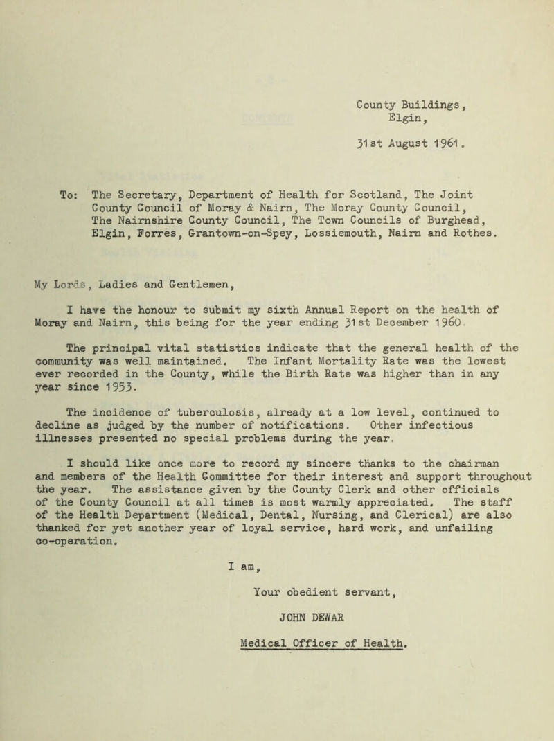 County Buildings, Elgin, 31 st August 1961 , To: The Secretary, Department of Health for Scotland, The Joint County Council of Moray & Nairn, The Moray County Council, The Nairnshire County Council, The Town Councils of Burghead, Elgin, Forres, Grantown-on-Spey, Lossiemouth, Nairn and Rothes. My Lords, Ladies and Gentlemen, I have the honour to submit my sixth Annual Report on the health of Moray and Nairn, this being for the year ending 31st December i960 The principal vital statistics indicate that the general health of the community was well maintained. The Infant Mortality Rate was the lowest ever recorded in the County, while the Birth Rate was higher than in any year since 1953. The incidence of tuberculosis, already at a low level, continued to decline as judged by the number of notifications. Other infectious illnesses presented no special problems during the year. I should like once more to record my sincere thanks to the chairman and members of the Health Committee for their interest and support throughout the year. The assistance given by the County Clerk and other officials of the County Council at all times is most warmly appreciated. The staff of the Health Department (Medical, Dental, Nursing, and Clerical) are also thanked for yet another year of loyal service, hard work, and unfailing co-operation. I am. Your obedient servant, JOHN DEWAR Medical Officer of Health.