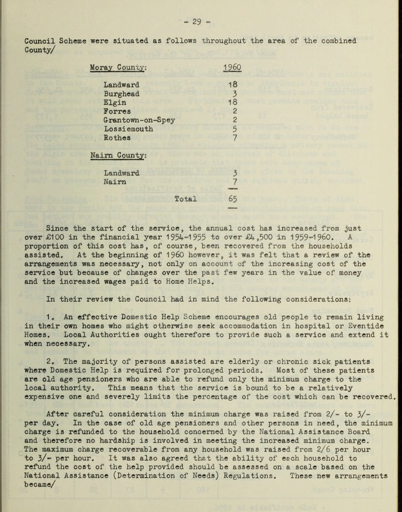 Council Scheme were situated as follows throughout the area of the combined County/ Moray County; 1960 Landward 18 Burghead 3 Elgin 18 Forres 2 Grantown-on-Spey 2 Lossiemouth 3 Rothes 7 Naim County; Landward 3 Naim 7 Total 63 Since the start of the service, the annual cost has increased from just over £100 in the financial year 195A“1955 to over £4,500 in 1959~1960. A proportion of this cost has, of course, been recovered from the households assisted. At the beginning of I960 however, it was felt that a review of the arrangements was necessary, not only on account of the increasing cost of the service but because of changes over the past few years in the value of money and the increased wages paid to Home Helps. In their review the Council had in mind the following considerations: 1o An effective Domestic Help Scheme encourages old people to remain living in their own homes who might otherwise seek accommodation in hospital or Eventide Homes. Local Authorities ought therefore to provide such a service and extend it when necessary. 20 The majority of persons assisted are elderly or chronic sick patients where Domestic Help is required for prolonged periods. Most of these patients are old age pensioners who are able to refund only the minimum charge to the local authority. This means that the service is bound to be a relatively expensive one and severely limits the percentage of the cost which can be recovered. After careful consideration the minimum charge was raised from 2/- to 3/- per day. In the case of old age pensioners and other persons in need, the minimum charge is refunded to the household concerned by the National Assistance Board and therefore no hardship is involved in meeting the increased minimum charge. The maximum charge recoverable from any household was raised from 2/6 per hour to 3/“ per hour. It was also agreed that the ability of each household to refund the cost of the help provided should be assessed on a scale based on the National Assistance (Determination of Needs) Regulations. These new arrangements became/