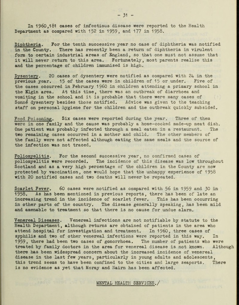 In 1960,181 cases of infectious disease were reported to the Health Department as compared with 152 in 1959, and 177 in 1958. Diphtheria. For the tenth successive year no case of diphtheria was notified in the County. There has recently been a return of diphtheria in virulent form to certain industrial areas of England, so that one must not assume that it will never return to this area. Fortunately, most parents realise this and the percentage of children immunised is high. Dysentery. 20 cases of dysentery were notified as compared with 24 in the previous year. 15 of the cases were in children of 15 or under. Five of the cases occurred in February 1960 in children attending a primary school in the Elgin area. At this time, there was an outbreak of diarrhoea and vomiting in the school and it is probable that there were many cases of Sonn^ dysentery besides those notified. Advice was given to the teaching staff on personal hygiene for the children and the outbreak quickly subsided. Food Poisoning. Six cases were reported during the year. Three of them were in one family and the cause was probably a home-cooked made-=up meat dish. One patient was probably infected through a meal eaten in a restaurant. The two remaining cases occurred in a mother and child. The other members of the family were not affected although eating the same meals and the source of the infection was not traced. Poliomyelitis. For the second successive year, no confirmed cases of poliomyelitis were recorded. The incidence of this disease was low throughout Scotland and as a very high percentage of the children in the County are now protected by vaccination, one would hope that the unhappy experience of 1958 with 20 notified cases and two deaths will never be repeated. Scarlet Fever. 60 cases were notified as compared with 56 in 1959 and 30 in 1958. As has been mentioned in previous reports, there has been of late an increasing trend in the incidence of scarlet fever. This has been occurring in other parts of the country. The disease generally speaking, has been mild and amenable to treatment so that there is no cause for undue alarm. Venereal Diseases. Venereal infections are not notifiable by statute to the Health Department, although returns are obtained of patients in the area who attend hospital for investigation and treatment. In I960, three cases of syphilis and two of other venereal infections were reported in this way. In 1959, there had been two cases of gonorrhoea. The number of patients who were treated by family doctors in the area for venereal disease is not known. Although there has been widespread concern about the increased incidence of venereal disease in the last few years, particularly in young adults and adolescents, this trend seems to have been confined to the cities and large seaports. There is no evidence as yet that Moray and Nairn has been affected. MENTAL HEALTH SERVICES./