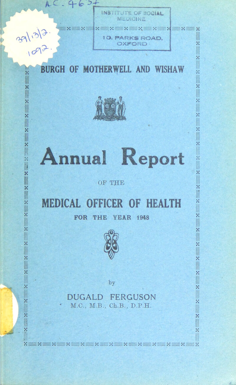 A- - *4- fc* INSTITUTE OF SOCIAL MEUIGINa = :- ss : >. 4 1 O. PARKS ROAD. OXFORD X III X X X BURGH OF MOTHERWELL AND WISHAW * X Annual Report OF THE MEDICAL OFFICER OF HEALTH FOR THE YEAR 1948 X by DUGALD FERGUSON ' M.C., M.B., Ch.B., D.P.H. : .1 =^~ X X! : x;