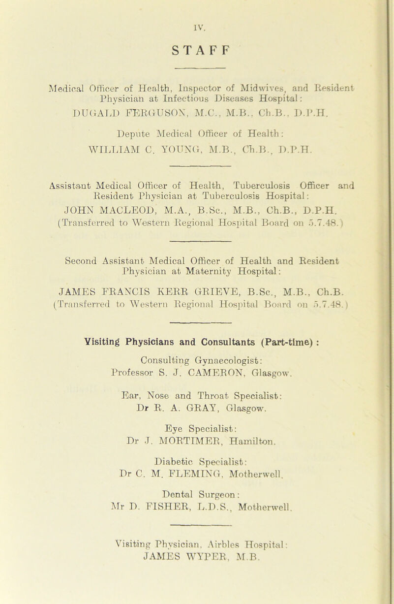 STAFF Medical Officer of Health, Inspector of Midwives, and Resident Physician at Infectious Diseases Hospital: DUOALD FERGUSON, M.C., M.B., Ch.B.. D.P.H. Depute Medical Officer of Health: WILLIAM C. YOUNG, M.B., Ch.B., D.P.H. Assistant Medical Officer of Health, Tuberculosis Officer and Resident Physician at Tuberculosis Hospital: JOHN MACLEOD, M.A., B.Sc„ M.B., Ch.B., D.P.H. (Transferred to Western Regional Hospital Board on 5.7.48.) Second Assistant Medical Officer of Health and Resident Physician at Maternity Hospital: JAMES FRANCIS KERR GRIEVE, B.Sc., M.B., Ch.B. (Transferred to Western Regional Hospital Board on 5.7.48.) Visiting Physicians and Consultants (Part-time) : Consulting Gynaecologist: Professor S. J. CAMERON, Glasgow. Ear, Nose and Throat Specialist: Dr R. A. GRAY, Glasgow. Eye Specialist: Dr J. MORTIMER, Hamilton. Diabetic Specialist: Dr C. M. FLEMING, Motherwell. Dental Surgeon: Mr D. FISHER, L.D.S., Motherwell. Visiting Physician. Airbles Hospital: JAMES WYrPER, M B.