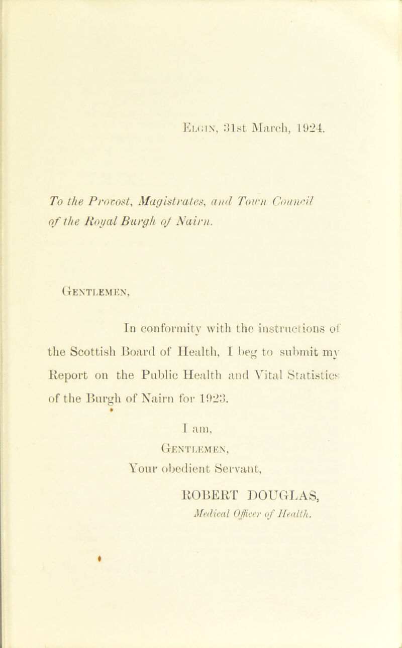 Elcin, 31st March, 1924. To the Provost, Magistrates, and Town Council of the Royal Burgh oj Nairn. Gentlemen, In conformity with the instructions of the Scottish Board of Health, I beg to submit my Report on the Public Healtli and Vital Statistics of the Burgh of Nairn for 1923. • I am, Gentlemen, Your obedient Servant, ROBERT DOUGLAS, Medical Officer of Health. ♦