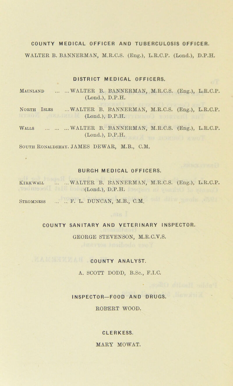 COUNTY MEDICAL OFFICER AND TUBERCULOSIS OFFICER. WALTER B. BANNERMAN, M.R.C.S. (Eng.), L.R.C.P. (Lend.), D.P.H. DISTRICT MEDICAL OFFICERS. Mainland WALTER B. BANNERMAN, M.R.C.S. (Eng.), L.R.C.P. (Lond.), D.P.H. North Isles ...WALTER B. BANNERMAN, M.R.C.S. (Eng.), L.R.C.P. (Lond.), D.P.H. Walls WALTER B. BANNERMAN, M.R.C.S. (Eng.), L.R.C.P. (Lond.), D.P.H. South Ronaldshay. JAMES DEWAR, M.B., C.M. » BURGH MEDICAL OFFICERS. Kirkwall WALTER B. BANNERMAN, M.R.C.S. (Eng.), L.R.C.P. (Lond.), D.P.H. Stkomness F. L. DUNCAN, M.B., C.M. COUNTY SANITARY AND VETERINARY INSPECTOR. GEORGE STEVENSON, M.R.C.V.S. COUNTY ANALYST. A. SCOTT DODD, B.Sc., F.I.C. INSPECTOR—FOOD AND DRUGS. ROBERT WOOD. CLERKESS. MARY MOWAT.