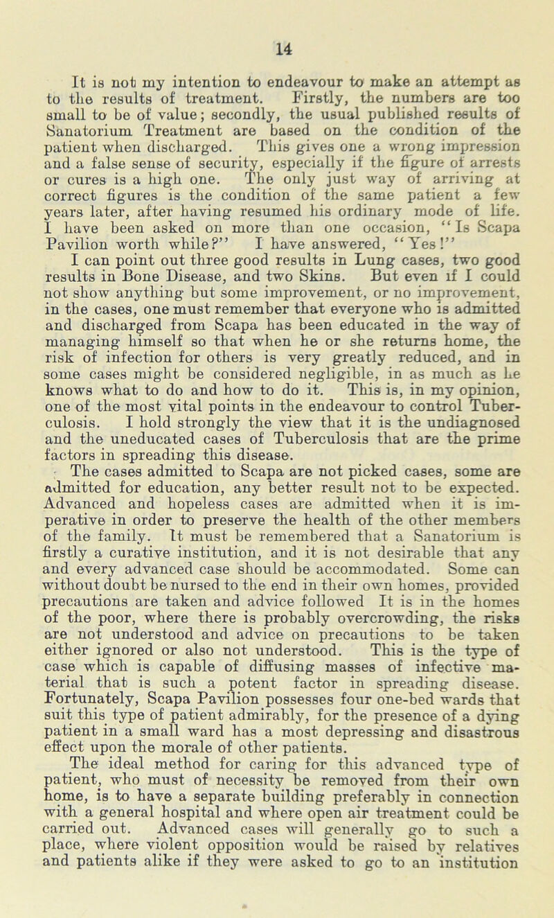 It is not my intention to endeavour to make an attempt as to the results of treatment. Firstly, the numbers are too small to be of value; secondly, the usual published results of Sanatorium Treatment are based on the condition of the patient when discharged. This gives one a wrong impression and a false sense of security, especially if the figure of arrests or cures is a high one. The only just way of arriving at correct figures is the condition of the same patient a few years later, after having resumed his ordinary mode of life. I have been asked on more than one occasion, “Is Scapa Pavilion worth while?” I have answered, “Yes!” I can point out three good results in Lung cases, two good results in Bone Disease, and two Skins. But even if' I could not show anything but some improvement, or no improvement, in the cases, one must remember that everyone who is admitted and discharged from Scapa has been educated in the way of managing himself so that when he or she returns home, the risk of infection for others is very greatly reduced, and in some cases might be considered negligible, in as much as he knows what to do and how to do it. This is, in my opinion, one of the most vital points in the endeavour to control Tuber- culosis. I hold strongly the view that it is the undiagnosed and the uneducated cases of Tuberculosis that are the prime factors in spreading this disease. The cases admitted to Scapa are not picked cases, some are admitted for education, any better result not to be expected. Advanced and hopeless cases are admitted when it is im- perative in order to preserve the health of the other members of the family. It must be remembered that a Sanatorium is firstly a curative institution, and it is not desirable that any and every advanced case should be accommodated. Some can without doubt be nursed to the end in their own homes, provided precautions are taken and advice followed It is in the homes of the poor, where there is probably overcrowding, the risks are not understood and advice on precautions to be taken either ignored or also not understood. This is the type of case which is capable of diffusing masses of infective ma- terial that is such a potent factor in spreading disease. Fortunately, Scapa Pavilion possesses four one-bed wards that suit this type of patient admirably, for the presence of a dying patient in a small ward has a most depressing and disastrous effect upon the morale of other patients. The ideal method for caring for this advanced type of patient, who must of necessity be removed from their own home, is to have a separate building preferably in connection with a general hospital and where open air treatment could be carried out. Advanced cases will generally go to such a place, where violent opposition would be raised by relatives and patients alike if they were asked to go to an institution