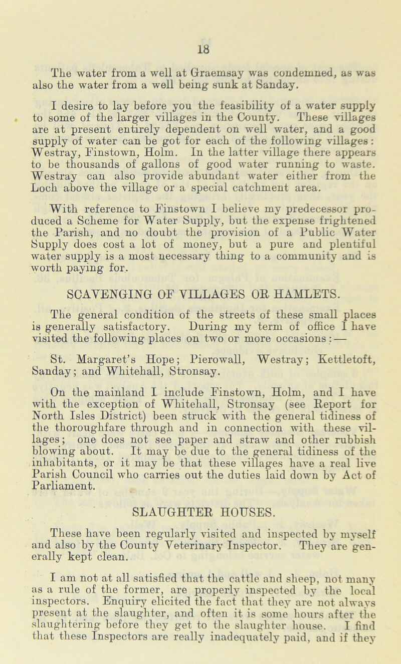 Tlie water from a well at Graemsay was condemned, as was also the water from a well being sunk at Sanday. I desire to lay before you the feasibility of a water supply . to some of the larger villages in the County. These villages are at present entirely dependent on well water, and a good supply of water can be got for each of the following villages: Westray, Finstown, Holm. In the latter village there appears to be thousands of gallons of good water running to waste. Westray can also provide abundant water either from the Loch above the village or a special catchment area. With reference to Finstown I believe my predecessor pro- duced a Scheme for Water Supply, but the expense frightened the Parish, and no doubt the provision of a Public Water Supply does cost a lot of money, but a pure and plentiful water supply is a most necessary thing to a community and is woi'th paying for. SCAVENGING OF VILLAGES OE HAMLETS. The general condition of the streets of these small places is generally satisfactory. During my term of office I have visited the following places on two or more occasions : — St. Margaret’s Hope; Pierowall, Westray; Kettletoft, Sanday; and Whitehall, Stronsay. On the mainland I include Finstown, Holm, and I have with the exception of Whitehall, Stronsay (see Report for North Isles District) been struck with the general tidiness of the thoroughfare through and in connection with these vil- lages ; one does not see paper and straw and other rubbish blowing about. It may be due to the general tidiness of the inhabitants, or it may be that these villages have a real live Parish Council who carries out the duties laid down by Act of Parliament. SLAUGHTER HOUSES. These have been regularly visited and inspected by myself and also by the County Veterinary Inspector. They are gen- erally kept clean. I am not at all satisfied that the cattle and sheep, not many as a rule of the former, are properly inspected by the local inspectors. Enquiry elicited the fact that they are* not always present at the slaughter, and often it is some hours after tlie slaughtering before they get to the slaughter house. I find that these Inspectors are really inadequately paid, and if they
