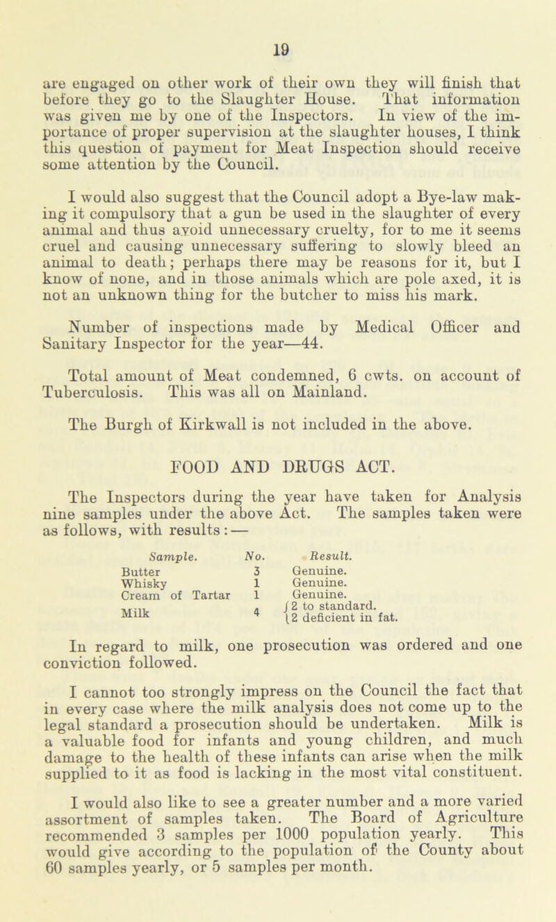 are engaged on other work of their own they will finish that before they go to the Slaughter House. That information was given me by one of the Inspectors. In view of the im- portance of proper supervision at the slaughter houses, I think this question of payment for Meat Inspection should receive some attention by the Council. I would also suggest that the Council adopt a Bye-law mak- ing it compulsory that a gun be used in the slaughter of every animal and thus avoid unnecessary cruelty, for to me it seems cruel and causing unnecessary suffering to slowly bleed an animal to death; perhaps there may be reasons for it, but I know of none, and in those animals which are pole axed, it is not an unknown thing for the butcher to miss liis mark. Number of inspections made by Medical Officer and Sanitary Inspector for the year—44. Total amount of Meat condemned, 6 cwts. on account of Tuberculosis. This was all on Mainland. The Burgh of Kirkwall is not included in the above. FOOD AND DRUGS ACT. The Inspectors during the year have taken for Analysis nine samples under the above Act. The samples taken were as follows, with results : — Sample. No. Butter 3 Whisky 1 Cream of Tartar 1 Milk 4 In regard to milk, one prosecution was ordered and one conviction followed. I cannot too strongly impress on the Council the fact that in every case where the milk analysis does not come up to the legal standard a prosecution should be undertaken. Milk is a valuable food for infants and young children, and much damage to the health of these infants can arise when the milk supplied to it as food is lacking in the most vital constituent. I would also like to see a greater number and a more varied assortment of samples taken. The Board of Agriculture recommended 3 samples per 1000 population yearly. This would give according to the population of' the County about 60 samples yearly, or 5 samples per month. Result. Genuine. Genuine. Genuine, j 2 to standard. 12 deficient in fat.