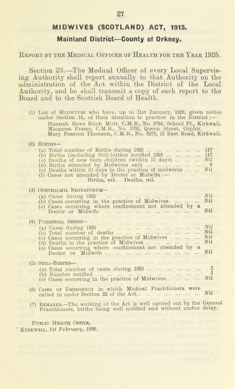 MIDWIVES (SCOTLAND) ACT, 1915. Mainland District—County of Orkney. Report by the Medical Officer of Health for the Tear 1925. Section 23.—The Medical Officer of every Local Supervis- ing Authority shall report annually to that Authority on the administration of the Act? within the District of the Local Authority, and he shall transmit a copy of such report to the Board and to the Scottish Board of Health. (1) List of Midwives who have, up to 31st January, 1926, given notice under Section 18, of their intention to practice in the District: — Hannah Bews Ritch Muir, C.M.B., No. 3784, School PL, Kirkwall. Margaret Fraser, C.M.B., No. 3705, Queen Street, Orphir. Mary Pearson Thomson, C.M.B., No. 6275, 15 East Road, Kirkwall. (2) Births— (a) Total number of Births during 1925 117 (b) Births (including Still-births) notified 1925 117 (c) Deaths of new born children (within 10 days) Nil (d) Births attended by Midwives only 8 (e) Deaths within 10 days in the practice of midwives Nil (f) Cases not attended by Doctor or Midwife :— Births, nil. Deaths, nil. (3) Ophthalmia Neonatorum— (a) Cases luring 1925 Nil (b) Cases occurring in the practice of Midwives Nil (c) Cases occurring where confinement not attended by a Doctor or Midwife Nil (4) Puerperal Sepsis— (a) Cases during 1925 Nil (b) Total number of deaths Nil (c) Cases occurring in the practice of Midwives Nil (d) Deaths in the practice of Midwives Nil (e) Cases occurring where confinement not attended by a Doctor or Midwife Nil (5) Still-Births— (a) Total number of cases during 1925 3 (b) Number notified 3 (c) Cases occurring in the practice of Midwives Nil (6) Cases of Emergency in which Medical Practitioners were called in under Section 22 of the Act Nil (7) Remarks.—The working of the Act is well carried out by the General Practitioners, births being well notified and without undue delay. Public Health Office, Kirkwall, 1st February, 1926.