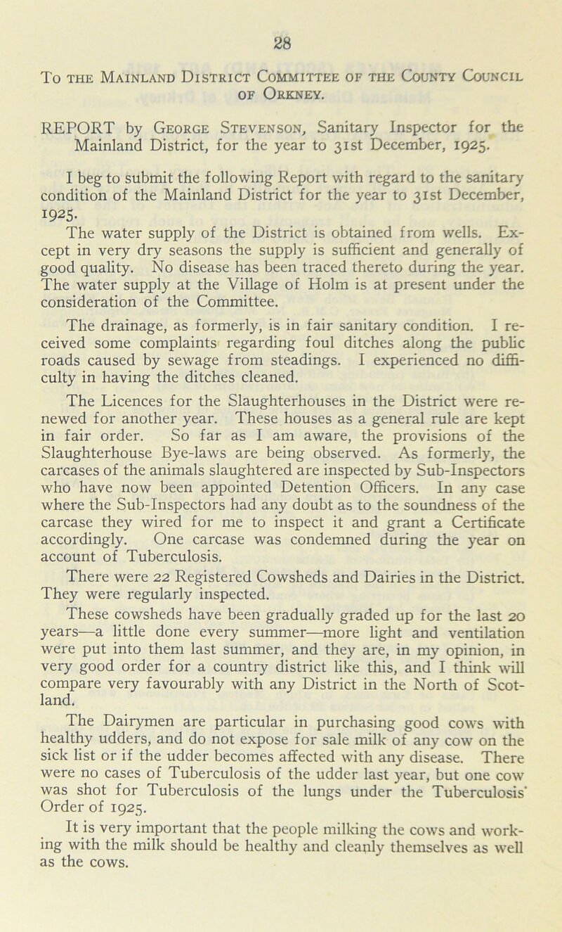 To the Mainland District Committee of the County Council of Orkney. REPORT by George Stevenson, Sanitary Inspector for the Mainland District, for the year to 31st December, 1925. I beg to submit the following Report with regard to the sanitary condition of the Mainland District for the year to 31st December, I925- The water supply of the District is obtained from wells. Ex- cept in very dry seasons the supply is sufficient and generally of good quality. No disease has been traced thereto during the year. The water supply at the Village of Holm is at present under the consideration of the Committee. The drainage, as formerly, is in fair sanitary condition. I re- ceived some complaints regarding foul ditches along the public roads caused by sewage from steadings. I experienced no diffi- culty in having the ditches cleaned. The Licences for the Slaughterhouses in the District were re- newed for another year. These houses as a general rule are kept in fair order. So far as I am aware, the provisions of the Slaughterhouse Bye-laws are being observed. As formerly, the carcases of the animals slaughtered are inspected by Sub-Inspectors who have now been appointed Detention Officers. In any case where the Sub-Inspectors had any doubt as to the soundness of the carcase they wired for me to inspect it and grant a Certificate accordingly. One carcase was condemned during the year on account of Tuberculosis. There were 22 Registered Cowsheds and Dairies in the District. They were regularly inspected. These cowsheds have been gradually graded up for the last 20 years—a little done every summer—more light and ventilation were put into them last summer, and they are, in my opinion, in very good order for a country district like this, and I think will compare very favourably with any District in the North of Scot- land. The Dairymen are particular in purchasing good cows with healthy udders, and do not expose for sale milk of any cow on the sick list or if the udder becomes affected with any disease. There were no cases of Tuberculosis of the udder last year, but one cow was shot for Tuberculosis of the lungs under the Tuberculosis' Order of 1925. It is very important that the people milking the cows and work- ing with the milk should be healthy and cleanly themselves as well as the cows.