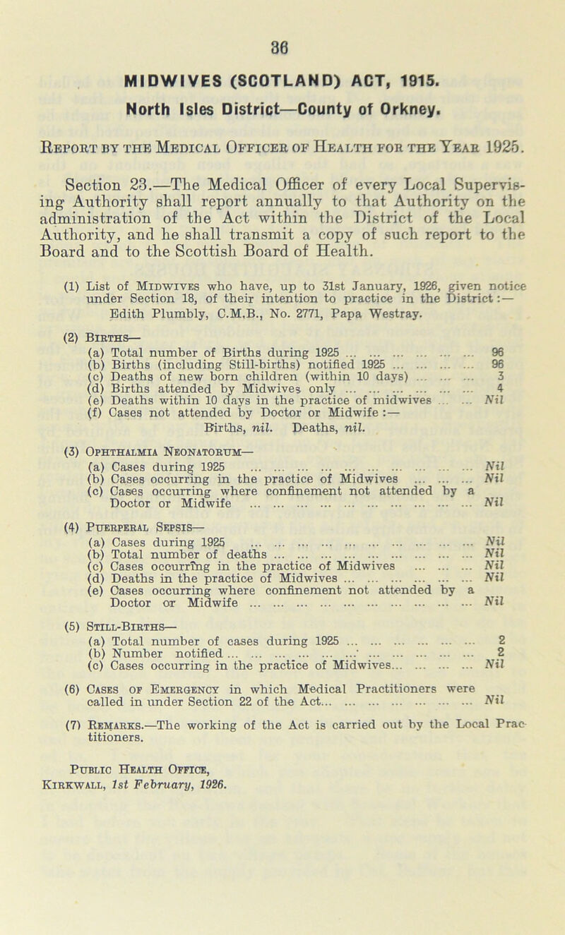 MIDWIVES (SCOTLAND) ACT, 1915. North Isles District—County of Orkney. Report by the Medical Officer of Health for the Year 1925. Section 23.—The Medical Officer of every Local Supervis- ing Authority shall report annually to that Authority on the administration of the Act within the District of the Local Authority, and he shall transmit a copy of such report to the Board and to the Scottish Board of Health. (1) List of Midwives who have, up to 31st January, 1926, given notice undeT Section 18, of their intention to practice in the District:— Edith Plumbly, C.M.B., No. 2771, Papa Westray. (2) Births— (a) Total number of Births during 1925 96 (b) Births (including Still-births) notified 1925 96 (c) Deaths of new born children (within 10 days) 3 (d) Births attended by Midwives only 4 (e) Deaths within 10 days in the practice of midwives Nil (f) Cases not attended by Doctor or Midwife :— Births, nil. Deaths, nil. (3) Ophthalmia Neonatorum— (a) Cases during 1925 Nil (b) Cases occurring in the practice of Midwives Nil (c) Cases occurring where confinement not attended by a Doctor or Midwife Nil (4) Puerperal Sepsis— (a) Cases during 1925 Nil (b) Total number of deaths Nil (e) Cases occurring in the practice of Midwives Nil (d) Deaths in the practice of Midwives Nil (e) Cases occurring where confinement not attended by a Doctor or Midwife Nil (5) Still-Births— (a) Total number of cases during 1925 2 (b) Number notified 2 (c) Cases occurring in the practice of Midwives Nil (6) Cases of Emergency in which Medical Practitioners were called in under Section 22 of the Act Nil (7) Remarks.—The working of the Act is carried out by the Local Prac titioners. Public Health Office,